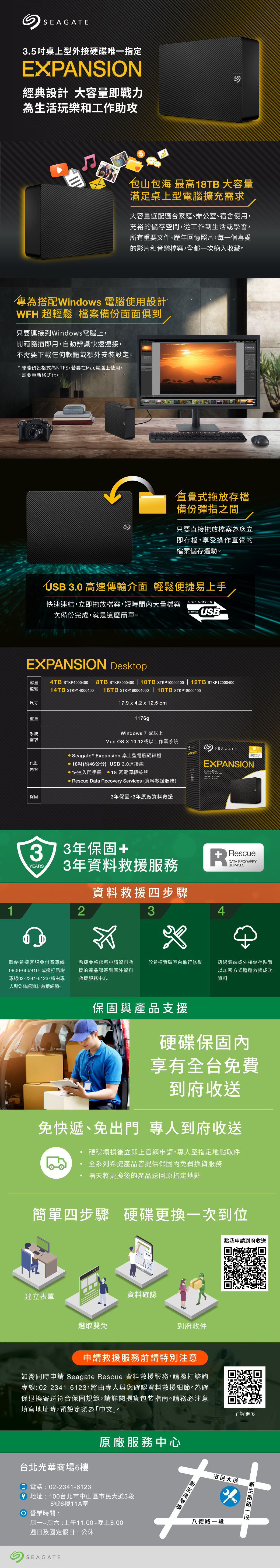 SEAGATE3.5桌上型外接硬碟唯一指定EXPANSION經典設計 大容量即戰力為生活玩樂和工作助攻包山包海 最高18TB 大容量滿足桌上型電腦擴充需求大容量選配適合家庭、辦公室、宿舍使用,充裕的儲存空間,從工作到生活或學習,所有重要文件、歷年回憶照片,每一個喜愛的影片和音樂檔案,全都一次納入收藏。專為搭配Windows 電腦使用設計WFH 超輕鬆 檔案備份面面俱到只要連接到Windows電腦上,開箱隨插即用,自動辨識快速連接,不需要下載任何軟體或額外安裝設定。硬碟預設格式為NTFS,若要在電腦上使用,需要重新格式化。直覺式拖放存檔備份彈指之間只要直接拖放檔案為您立即存檔,享受操作直覺的檔案儲存體驗。USB 3.0 高速傳輸介面 輕鬆便捷易上手快速連結,立即拖放檔案,短時間大量檔案一次備份完成,就是這麼簡單。SUPESPEEDCERTIFIEDUSBEXPANSION 容量4TB STKP4000400 | 8TB STKP8000400 | 10TB STKP10000400 | 12TB STKP12000400型號14TB STKP14000400 | 16TB STKP160004000 | 18TB STKP18000400尺寸17. x 4.2 x 12.5 cm重量系統需求1176gWindows 7 或以上Mac OS X 10.12或以上作業系統 Seagate ® Expansion 桌上型電腦硬碟機包裝18吋(約46公分 USB3.0連接線內容保固快速入門手冊  18瓦電源轉接器 Rescue Data Recovery Services (資料救援服務)3年保固,3年原廠資料救援EXPANSIONSEAGATEEXPANSIONDesktop   PC  Mac18373年保固+YEARS3年資料救援服務資料救援四步驟12聯絡希捷客服免付費專線0800-666910,或撥打諮詢專線02-2341-6123,將由專人與您確認資料救援細節。希捷會將您所申請資料救援的產品郵寄到國外資料救援服務中心RRescueDATA RECOVERYSERVICES34於希捷實驗室內進行修復透過雲端或外接儲存裝置以加密方式遞還救援成功資料保固與產品支援硬碟保固內享有全台免費到府收送免快遞、免出門 專人到府收送硬碟壞損後立即上官網申請,專人至指定地點取件全系列希捷產品皆提供保固內免費換貨服務隔天將更換後的產品送回原指定地點簡單四步驟 硬碟更換一次到位建立表單選取雙免資料確認到府收件申請救援服務前請特別注意如需同時申請 Seagate Rescue 資料救援服務,請撥打諮詢專線:02-2341-6123,將由專人與您確認資料救援細節。為確保退換寄送符合保固規範,請詳閱提貨包裝指南。請務必注意填寫地址時,預設定須為「中文」。台北光華商場6樓 電話:02-2341-6123)原廠服務中心9 地址:100台北市中山區市民大道3段8號6樓11A室 營業時間:周一~周六:上午11:00~晚上8:00週日及國定假日:公休SEAGATE點我申請到府收送了解更多市民大道八德路南路一段