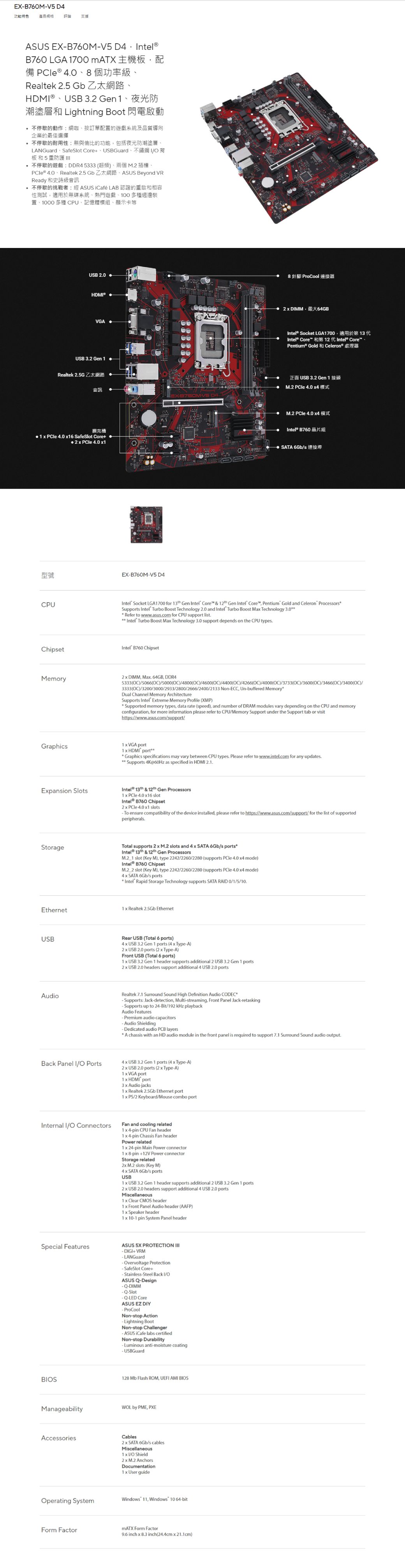 EXB70MV5 4功能特色產品規格 評論 支援ASUS EXB760M-V5 D4 nte®B760 LGA 700  l  40Realtek 25 Gb USB 32 Gen 1潮塗層和 Lightning Boot 閃電啟動停歇的動作網咖按訂單配置的遊戲系統及品質導向企業的最佳選擇停歇的耐用性:無與倫比的功能包括夜光防潮塗層LANGuard SafeSlot Core USBGuard板和5重防護 停歇的遊戲:DDR45333 超頻、兩個 M2 插、 40 Realtek 25 Gb SUS Beyond VRReady 和史詩級音訊不停歇的挑戰者:經 ASUS iCafé LAB 認證的重啟和相容性測試適用於無碟系統、熱門遊戲、100多種週邊裝置、1000 多種 CPU、記憶體模組、顯示卡等USB 20HDM®VGAUSB 32 Gen 1Realtek 2.5G ZA音訊擴充槽 1  PCle 4.0 16 SafeSlot Core型號CPU 2  PCle 4.0 1DEX-B760M-V5 D4 針腳 ProCool 連接器 DMM 64GB13  Socket LGA1700 CorePentium® Gold12   CoreCeleron® 3.2 Gen 1M.2  4.0 M.2  4.0  B760SATA 6Gbntel Socket LGA1700 for  Gen Intel Core &  Gen Intel Core Pentium Gold and Celeron ProcessorsSupports Intel Turbo Boost Technology 2.0 and Intel Turbo Boost Ma Technology 3.0Refer to www.asus.com for CPU support list.Intel Turbo Boost Ma Technology 3.0 support depends on the CPU types.ChipsetIntel B760 ChipsetMemory DIMM Ma. 64GB, DDR45333()5066()/5000()/4800()/4600(C)/4400(C)/4266(OC)/4000(OC)/3733(OC)/3600(OC)/3466(OC)/3400(OC)/3333(OC)/3200/3000/2933/2800/2666/2400/2133 Non-ECC, Un-buffered MemoryDual Channel Memory ArchitectureSupports Intel Etreme Memory Profile (XMP)Supported memory types, data rate (speed), and number of DRAM modules vary depending on the CPU and memoryconfiguration, for more information please refer to CPU/Memory Support under the Support tab or visithttps://www.asus.com/support/1  VGA portGraphics1  HDMI portGraphics specifications may vary between CPU types. Please refer to www.intel.com for any updates. Supports 4K@60Hz as specified in HDMI 2.1.Epansion SlotsIntel  & 12th Gen Processors1  PCle 4.0 16 slot B760 Chipset PCle 4.0 1 slots-To ensure compatibility of the device installed, please refer to https://www.asus.com/support/for the list of supportedperipherals.StorageTotal supports 2  M.2 slots and 4  SATA 6Gb/s portsIntel® 13th & 12th Gen ProcessorsM.2 1 slot (Key M), type 2242/2260/2280 (supports PCle 4.0  mode)Intel B760 ChipsetM.2 2 slot (Key M), type 2242/2260/2280 (supports PCle 4.0  mode)4 x SATA 6Gb/s portsIntel® Rapid Storage Technology supports SATA RAID 0/1/5/10.Ethernet1 x Realtek 2.5Gb EthernetUSBRear USB (Total 6 ports)4 x USB 3.2 Gen 1 ports (4 x Type-A)2x USB 2.0 ports (2 x Type-A)Front USB (Total 6 ports)1 x USB 3.2 Gen 1 header supports additional 2 USB 3.2 Gen 1 ports2x USB 2.0 headers support additional 4 USB 2.0 portsAudioRealtek 7.1 Surround Sound High Definition Audio CODEC-Supports: Jack-detection, Multi-streaming, Front Panel Jack-retaskingSupports up to 24-Bit/192 kHz playbackAudio FeaturesPremium audio capacitors-Audio ShieldingDedicated audio PCB layersA chassis with an HD audio module in the front panel is required to support 7.1 Surround Sound audio output.Back Panel I/O Ports4 x USB 3.2 Gen 1 ports (4 x Type-A)2x USB 2.0 ports (2 x Type-A)Internal I/O Connectors1 x VGA port1x HDMI port3 x Audio jacks1x Realtek 2.5Gb Ethernet port1 x /2 Keyboard/Mouse combo portFan and cooling related1x 4-pin CPU Fan header1x 4-pin Chassis Fan headerPower related1 x 24-pin Main Power connector1 x 8-pin +12V Power connectorStorage related2x M.2 slots (Key M)4 x SATA 6Gb/s portsUSB1 x USB 3.2 Gen 1 header supports additional 2 USB 3.2 Gen 1 ports2 x USB 2.0 headers support additional 4 USB 2.0 portsMiscellaneous1x Clear CMOS header1 x Front Panel Audio header (AAFP)1 x Speaker header1 x 10-1 pin System Panel headerSpecial FeaturesASUS 5X PROTECTION + VRM-LANGuard-Overvoltage Protection-SafeSlot Core+- Stainless-Steel Back I/OASUS Q-Design-DIMM-Slot-LED CoreASUS EZ DIY-ProCoolNon-stop Action-Lightning BootNon-stop Challenger- ASUS iCafe labs certifiedNon-stop Durability-Luminous anti-moisture coating- USBGuardBIOS128 Mb Flash ROM, UEFI AMI BIOSManageabilityAccessoriesWOL by PME, PXECables2 x SATA 6Gb/s cablesMiscellaneous1 x I/O Shield2 x M.2 AnchorsDocumentation1 x User guideOperating SystemWindows 11, Windows 10 64-bitForm FactormATX Form Factor9.6 inch x 8.3 inch(24.4cm x 21.1cm)