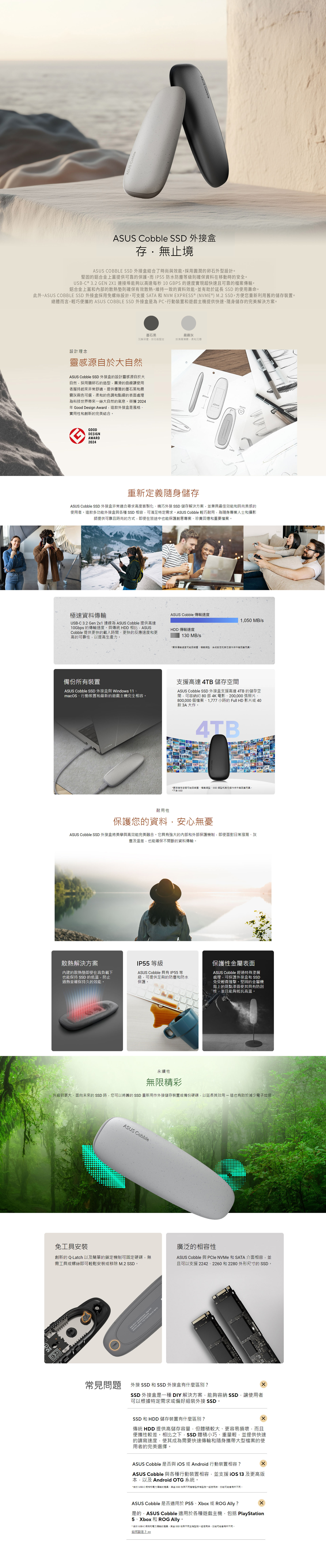 CobbleASUS CobbleASUS Cobble 外接盒存·無止境ASUS COBBLE 外接盒結合了時尚效能採用圓潤卵石外型設計堅固的鋁合金上蓋提供可靠的保護,而IP55防水防塵等級則確保資料在移動時的安全USB-C ® 3.2 GEN2X1 連接埠能夠以高達每秒 10 GBPS 的速度實現超快速且可靠的檔案傳輸,鋁合金上蓋和內部的散熱墊則確保有效散熱,維持一致的資料效能,並有助於延長 SSD 的使用壽命。此外,ASUS COBBLE SSD 外接盒採用免螺絲設計,可支援SATA 和 NVM EXPRESS® (NVME®) M.2 SSD,方便您重新利用舊的儲存裝置。總體而言,輕巧便攜的 ASUS COBBLE SSD 外接盒是為PC、行動裝置和遊戲主機提供快速、隨身儲存的完美解決方案。墨石黑沉靜深邃,如石般堅定晨霧灰如清晨薄霧,柔和沉穩設計理念靈感源自於大自然ASUS Cobble SSD 外接盒的設計靈感源自於大自然,採用鵝卵石的造型,圓滑的曲線讓使用者握持起來非常舒適。提供優雅的墨石黑和晨霧灰兩色可選,柔和的色調和點綴的表面處理為科技世界帶來一絲大自然的氣息。榮獲2024年 Good Design Award,這款外接盒是風格、實用性和創新的完美結合。GOODDESIGNAWARD2024Opening80mmCobble22mmDimensionLable重新定義隨身儲存ASUS Cobble SSD 外接盒非常適合尋求高度客製化、精巧外接 SSD 儲存解決方案,並兼具最佳效能和時尚美感的使用者。這款多功能外接盒與各種 SSD 相容,可滿足特定需求。ASUS Cobble 輕巧耐用,為隨身專業人士和攝影師提供可靠且時尚的方式,即使在旅途中也能保護創意專案、珍貴回憶和重要檔案。ASUSSSD inside極速資料傳輸ASUS Cobble 傳輸速度1,050 MBsUSB-C 3.2 Gen 2x1 連線為 ASUS Cobble 提供高達10Gbps 的傳輸速度。與傳統 HDD 相比,ASUSCobble 提供更快的載入時間、更快的反應速度和更高的可靠性,以提高生產力。HDD 傳輸速度0 MB/*實際傳輸速度可能因裝置、檔案類型、系統設定和其他操作條件等因素而異。備份所有裝置ASUS Cobble SSD 外接盒與 Windows 11、macOS、行動裝置和最新的遊戲主機完全相容。支援高達 4TB 儲存空間ASUS Cobble SSD 外接盒支援高達4TB的儲存空間,可容納約 80部 4K 電影、200,000張照片、800,000 個檔案、1,777 小時的 Full HD 影片或40款3A大作。ASUS Zenbook4TB*實際儲存空間可能因裝置、檔案類型、SSD 類型和其他操作條件等因素而異。*不含 SSD耐用性保護您的資料,安心無憂ASUS Cobble SSD 外接盒將美學與高效能完美融合。它具有強大的內部和外部保護機制,即使面對日常潑濺、灰塵及溫差,也能確保不間斷的資料傳輸。STR散熱解決方案的散熱墊即使在高負載下也能保持SSD 的低溫,防止過熱並確保持久的效能。IP55等級ASUS Cobble 具有 IP55 等級,可提供足夠的防塵和防水保護。保護性金屬表面ASUS Cobble 經過特殊塗層處理,可保護外接盒和 SSD免受輕微撞擊。堅固的金屬機殼上的斑點漆面使其具有防刮性,並且能夠抵抗高溫。永續性M無限精彩升級到更大、面向未來的SSD時,您可以將舊的SSD 重新用外接儲存裝置或備份硬碟,以延長其效用-這也有助於減少電子垃圾ASUS Cobble免工具安裝廣泛的相容性創新的 Q-Latch 以及簡單的鎖定機制可固定硬碟,無需工具或螺絲即可輕鬆安裝或移除 M.2 SSD。ASUS Cobble 與 NVMe 和SATA 介面相容,並且可以支援 2242、2260 和 2280 外形尺寸的 SSD。常見問題外接 SSD 和 SSD 外接盒有什麼區別?SSD 外接盒是一種 DIY 解決方案,能夠容納 SSD,讓使用者可以根據特定需求或偏好組裝外接 SSD。SSD 和 HDD 儲存裝置有什麼區別?傳統 HDD 提供高儲存容量,但體積較大、更容易損壞,而且便攜性較差。相比之下,SSD 體積小巧、重量輕,並提供快速的讀寫速度,使其成為需要快速傳輸和隨身攜帶大型檔案的使用者的完美選擇。ASUS Cobble 是否與或Android 行動裝置相容?ASUS Cobble 與各種行動裝置相容,並支援iOS 13 及更高版本,以及 Android OTG 系統。*由於 USB-C 規格和電力傳輸的差異,某些 SSD 在與不同智慧型手機型號一起使用時,效能可能會有所不同。ASUS Cobble 是否適用於PS5、Xbox 或 ROG ?是的,ASUS Cobble 適用於各種遊戲主機,包括 PlayStation5、Xbox 和 ROG 。* 由於 USB-C 規格和電力傳輸的差異,某些 SSD 在與不同主機型號一起使用時,效能可能會有所不同。如何設定?