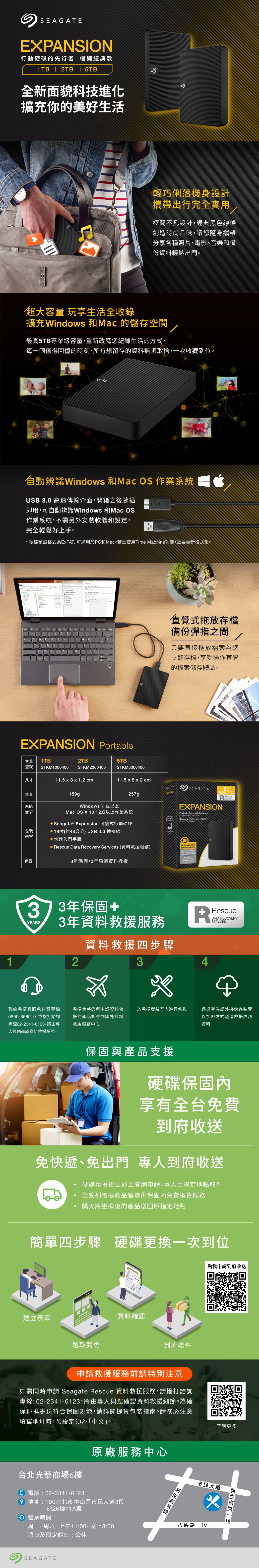 SEAGATE行動硬碟的先行者 暢銷經典款1TB  2TB | 5TB全新面貌科技進化擴充你的美好生活輕巧俐落機身設計攜帶出行完全實用極簡不凡設計,經典黑色線條創造時尚品味,讓您隨身攜帶分享各種照片、電影、音樂和備份資料輕鬆出門。超大容量 玩享生活全收錄擴充indows 和 的儲存空間最高5TB專業級容量,重新改寫您紀錄生活的方式,每一個值得回憶的時刻、所有想留存的資料無須取捨,一次收藏到位。自動辨識 Windows 和Mac OS 作業系統USB .0 高速傳輸介面,開箱之後隨插即用,可自動辨識Windows 和Mac OS作業系統,不需另外安裝軟體和設定,完全輕鬆好上手。* 硬碟預設格式為ExFAT, 可適用於PC和Mac。若需使用Time Machine功能,需要重新格式化。WEXPANSION Portable容量1TB2TB5TB型號STKM1000400STKM2000400STKM00400尺寸11.5 x 8 x 1.2 cm11.5 x 8 x 2 cm直覺式拖放存檔備份彈指之間只要直接拖放檔案為您立即存檔,享受操作直覺的檔案儲存體驗。重量系統需求159gWindows 7 或以上257gMac OS X 10.12或以上作業系統 Seagate ® Expansion 可攜式行動硬碟 18(約46公分) USB3.0 連接線包裝容快速入門手冊保固 escue Data Recovery Services (資料救援服務)3年保固,3年原廠資料救援EXPANSIONSEAGATE50PORTABLE RescueEXPANSIONPortable Drive with SoftwareFor your PC and MacDisque portable avec logicielExclusive EditionEdition exclusiveand 3 Year  3373年保固+3年資料救援服務YEARS資料救援四步驟312聯絡希捷客服免付費專線0800-666910,或撥打諮詢專線02-2341-6123,將由專人與您確認資料救援細節。希捷會將您所申請資料救援的產品郵寄到國外資料救援服務中心於希捷實驗室內進行修復保固與產品支援RRescueDATA RECOVERYSERVICES4透過雲端或外接儲存裝置以加密方式遞還救援成功資料硬碟保固內享有全台免費到府收送免快遞、免出門 專人到府收送硬碟壞損後立即上官網申請,專人至指定地點取件全系列希捷產品皆提供保固內免費換貨服務隔天將更換後的產品送回原指定地點簡單四步驟 硬碟更換一次到位建立表單選取雙免資料確認到府收件申請救援服務前請特別注意如需同時申請 Seagate Rescue 資料救援服務,請撥打諮詢專線:02-2341-6123,將由專人與您確認資料救援細節。為確保退換寄送符合保固規範,請詳閱提貨包裝指南。請務必注意填寫地址時,預設定須為「中文」。台北光華商場6樓 電話:02-2341-6123原廠服務中心 地址:100台北市中山區市民大道3段8號6樓11A室 營業時間:周一~周六:上午11:00~晚上8:00週日及國定假日:公休୭SEAGATE點我申請到府收送了解更多市民大道八德路南路一段