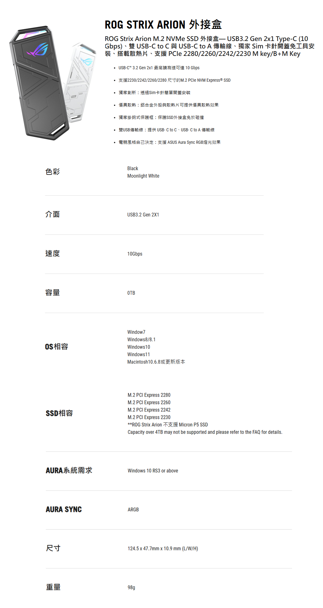 色彩介面ROG STRIX ARION 外接ROG Stri Arion M.2 NVMe SSD 外接盒 USB3.2 Gen 2x1 Tye-C (10Gbps)、雙 USB-C to C 與USB-C to A 傳輸線、獨家 Sim 卡針開蓋免工具安裝、搭載散熱片、支援 PCle 2280/2260/2242/2230 M key/B+M Key USB-C 3.2 Gen 2x1 最高讀寫速可達 10 Gbps 支援2230/2242/2260/2280尺寸的M.2 NVM Express® SSD 獨家創新透過Sim卡針簡單開蓋安裝 優異散熱鋁合金外殼與散熱片可提供優異散熱效果 獨家掛鉤式保護框:保護SSD外接盒免於碰撞 雙USB傳輸線:提供USB-C to C、USB-C to A 傳輸線• 電競風格自己決定:支援 ASUS Aura Sync RGB燈光效果BlackMoonlight WhiteUSB3.2 Gen 2X1速度10Gbps容量OTBOS相容Window7Windows8/8.1Windows10Windows11Macintosh10.6.8或更新版本M.2 PCI Express 2280M.2 PCI Express 2260M.2 PCI Express 2242SSD相容M.2 PCI Express 2230AURA系統需求**ROG Strix Arion 不支援 Micron P5 SSDCapacity over 4TB may not be supported and please refer to the FAQ for details.Windows 10 RS3 or aboveAURA SYNCARGB尺寸124.5 x 47.7mm x 10.9mm (L/W/H)重量98g p