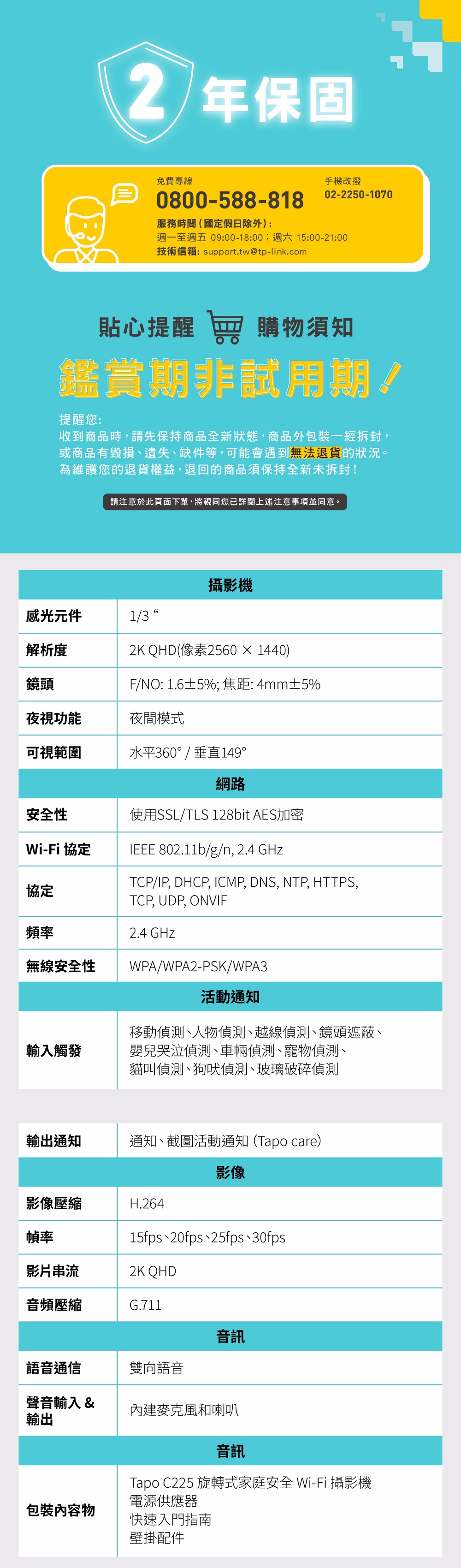 2 年保固免費專線手機改撥02-2250-10700800-588-818服務時間(國定假日除外):週一至週五 09:00-18:00;週六 15:00-21:00技術信箱:support.tw@tp-link.com貼心提醒 購物須知鑑賞期非試用期!提醒您:收到商品時,請先保持商品全新狀態,商品外一經拆封,或商品有毀損、遺失、缺件等,可能會遇到無法退貨的狀況。為維護您的退貨權益,退回的商品須保持全新未拆封!請注意於此頁面下單,將視同您已詳閱上述注意事項並同意。攝影機感光元件1/3解析度2K QHD(像素2560×1440)鏡頭F/NO: 1.6±5%;焦距: 4mm±5%夜視功能夜間模式可視範圍水平360° / 垂直149°網路TCP/IP, DHCP, ICMP, DNS, NTP, HTTPS,安全性使用SSL/TLS 128bit AES加密Wi-Fi 協定IEEE 802.11b/g/n, 2.4 GHz協定頻率無線安全性輸入觸發TCP, UDP, ONVIF2.4 GHzWPA/WPA2-PSK/WPA3活動通知移動偵測、人物偵測、越線偵測、鏡頭遮蔽、嬰兒哭泣偵測、車輛偵測、寵物偵測、貓叫偵測、狗吠偵測、玻璃破碎偵測輸出通知通知、截圖活動通知(Tapo care)影像影像壓縮H.264幀率15fps、20fps、25fps、30fps影片串流2K QHD音頻壓縮G.711音訊語音通信雙向語音聲音輸入&輸出內建麥克風和喇叭音訊Tapo C225 旋轉式家庭安全 Wi-Fi 攝影機電源供應器包裝物快速入門指南壁掛配件