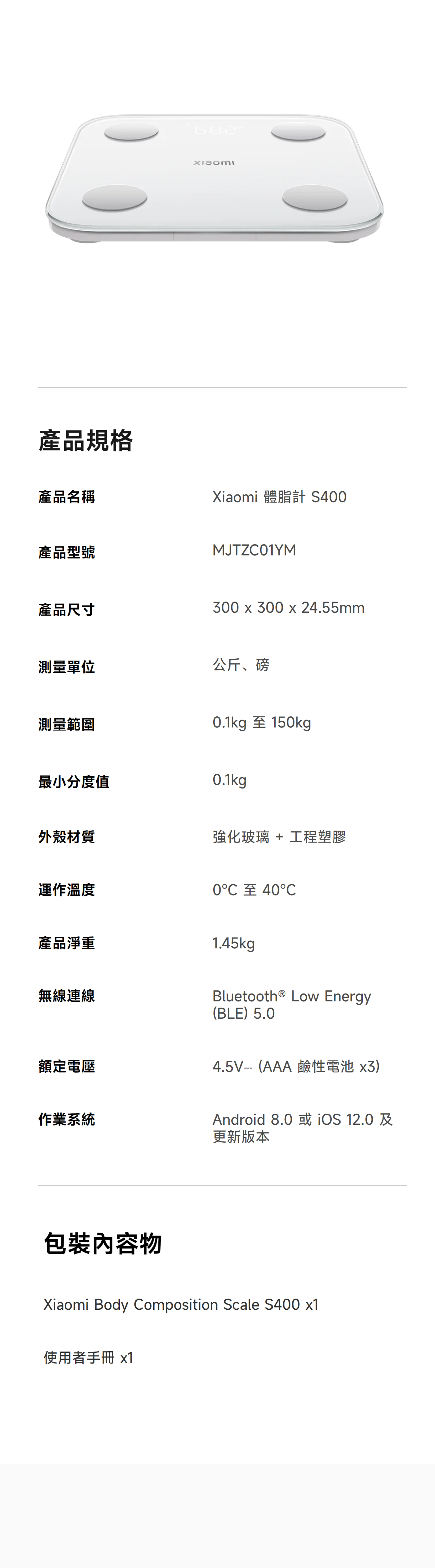 產品規格產品名稱產品型號Xiaomi 體脂計 S400MJTZC01YM產品尺寸300 x 300 x 24.55mm測量單位公斤、磅測量範圍0.1kg 至 150kg最小分度值0.1kg外殼材質強化玻璃 + 工程塑膠運作溫度0至40℃產品淨重無線連線額定電壓1.45kgBluetooth® Low Energy(BLE)5.04.5V(AAA鹼性電池x3)作業系統Android 8.0或 12.0及更新版本包裝內容物Xiaomi Body Composition Scale S400 x1使用者手冊 x1