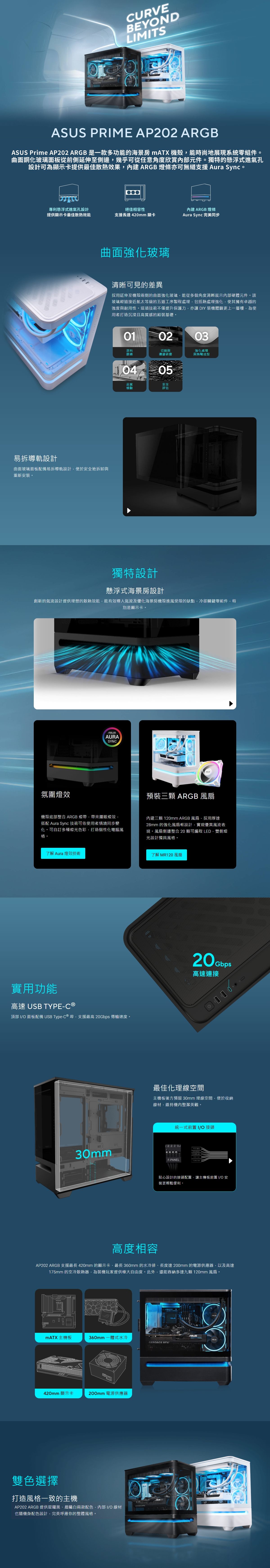 URVEBEYONLMTS PRIME AP202 ARGB Prime AP202 ARGB 是一款多功能的海景 mATX 機殼能時尚地展現系統零組件。曲面鋼化玻璃面板從前側延伸至側邊幾乎可從任意角度欣賞元件。獨特的懸浮式進氣孔設計可為顯示卡提供最佳散熱效果內建ARGB 燈條亦可無縫支援 Aura Sync。專利懸浮式進氣孔設計提供顯示卡最佳散熱效能絕佳相容性支援長達420mm 顯卡內建ARGB 燈條Aura Sync 完美同步曲面強化玻璃易拆導軌設計曲面玻璃面板配備易拆導軌設計便於安全地拆卸與重新安裝。清晰可見的差異採用延伸至機殼兩側的曲面強化玻璃能從多個角度清晰展示內部硬體元件。該玻璃經過接近航太等級的五道工序製程處理包括熱處理強化使其擁有卓越的強度與耐用性。這項技術不僅提升保護力亦讓 DIY 裝機體驗更上一層樓,為使用者打造沉浸且高質感的組裝基礎。010203原料篩選切割與邊緣研磨05品質檢驗安全評估強化處理與熱彎成型獨特設計懸浮式海景房設計創新的氣流設計提供理想的散熱效能,能有效導入氣流及優化海景房機殼進風受限的缺點,冷卻關鍵零組件,特別是顯示卡。氛圍燈效ASUSAURASYNC預裝三顆 ARGB 風扇機殼底部整合 ARGB 燈帶,帶來耀眼燈效,搭配 Aura Sync 技術可依使用者情境同步變化。可自訂多種燈光色彩,打造個性化電腦風格。內建三顆 120mm ARGB 風扇,採用厚達28mm 的強化風扇框設計,實現優異風流表現。風扇側邊整合 20 顆可編程 ,雙側燈光設計獨具風格。了解 Aura 燈效技術實用功能高速 USB TYPEC 頂部 IO 面板配備 USB Type-C ® 埠,支援最高  傳輸速度。30mm了解MR120 風扇20Gbps高速連接最佳化理線空間主機板後方預留 30mm 理線空間,便於收納線材,維持機內整潔美觀。統一式前置 IO接頭F-PANEL LED 貼心設計的接頭配置,讓主機板前置 IO 安裝更輕鬆便利。高度相容AP202 ARGB 支援最長 420mm 的顯示卡、最長 360mm 的水冷排、長度達200mm 的電源供應器,以及高達175mm 的空冷散熱器,為裝機玩家提供極大自由度。此外,還能容納多達九顆 120mm 風扇。DMATX主機板360mm 式水冷 RTX420mm 顯示卡200mm 電源供應器雙色選擇打造風格一致的主機AP202 ARGB 提供星曜黑、晨曦白兩款配色,內部 I/O 線材也隨機身配色設計,完美呼應你的整體風格。GEFORCE ASUS