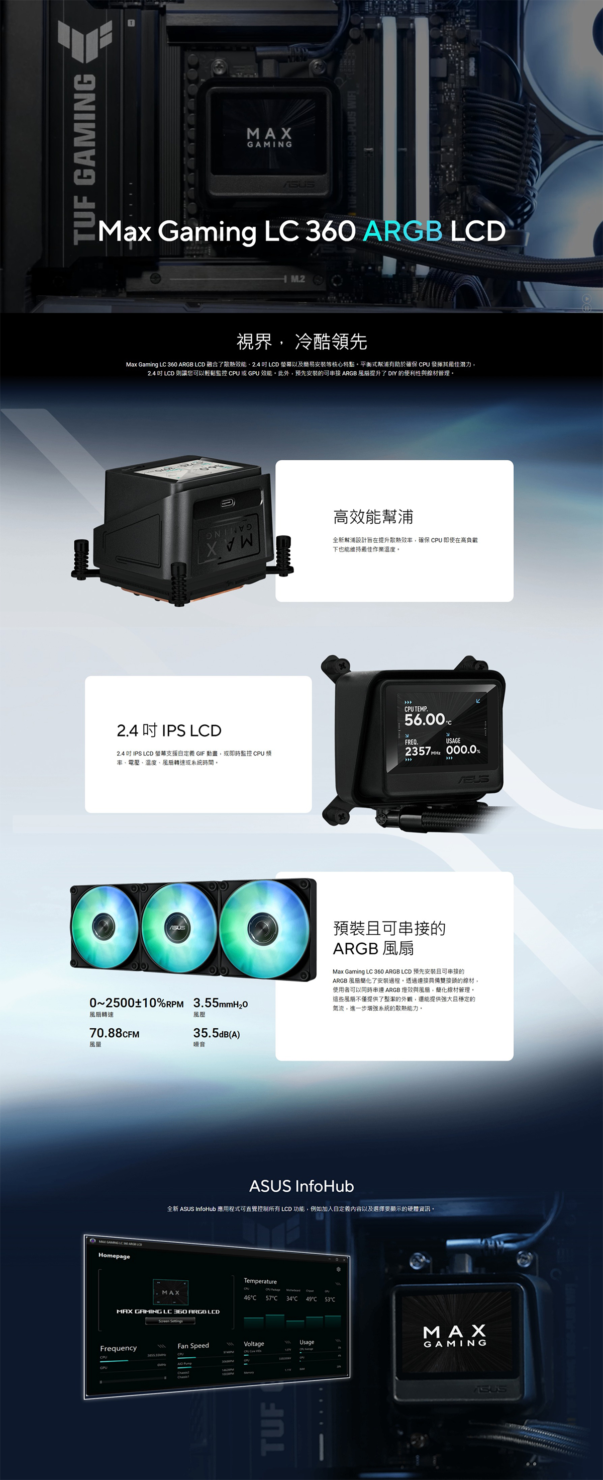 TUF GAMINGMax Gaming 360 ARGB M.2視界 冷酷領先Max Gaming L 360 ARGB LD 融合了、2.4 LCD 螢幕以及簡易安裝等核心特點平衡式幫浦有助於確保 CPU 發揮其最佳潛力,2.4 LCD 則讓您可以輕鬆監控 CPU 或GPU 能此外,預先安裝的可 ARGB提升了DIY的便利性與線材管理高效能幫浦全新幫浦設計提升散熱效率,確保 CPU 即使在高負載下也能維持最佳作業溫度2.4 IPS LCDCPU TEMP.FREQ.لاUSAGE 000.0%2.4 IPS LCD 螢幕支援自定義 GIF 動畫,或即時監控 CPU率、電壓、溫度、轉速或系統時間0250010%RPM 3.55mmH2O轉速70.88CFM風量風壓35.5dB(A)噪音預裝且可串接的ARGB 風扇Max Gaming LC 360 ARGB LCD 預先安裝且可串接的ARGB 風扇簡化了安裝過程。透過連接具備雙接頭的線材,使用者可以同時ARGB 燈效與風扇,簡化線材管理。這些風扇不僅提供了整潔的外觀,還能提供強大且穩定的氣流,進一步增強系統的散熱能力。MAX GAMING LC LCDHomepage InfoHub全新 ASUS InfoHub 應用程式可直覺控制所有 LCD 功能,例如加入自定義內容以及選擇要顯示的硬體資訊。MAXMAX GAMING LC 360 ARGB LEDFrequencyCPUTemperature46C57 C34C 49C 53°CFan SpeedVoltage111UsageTUFMAXGAMINGASUSEUS