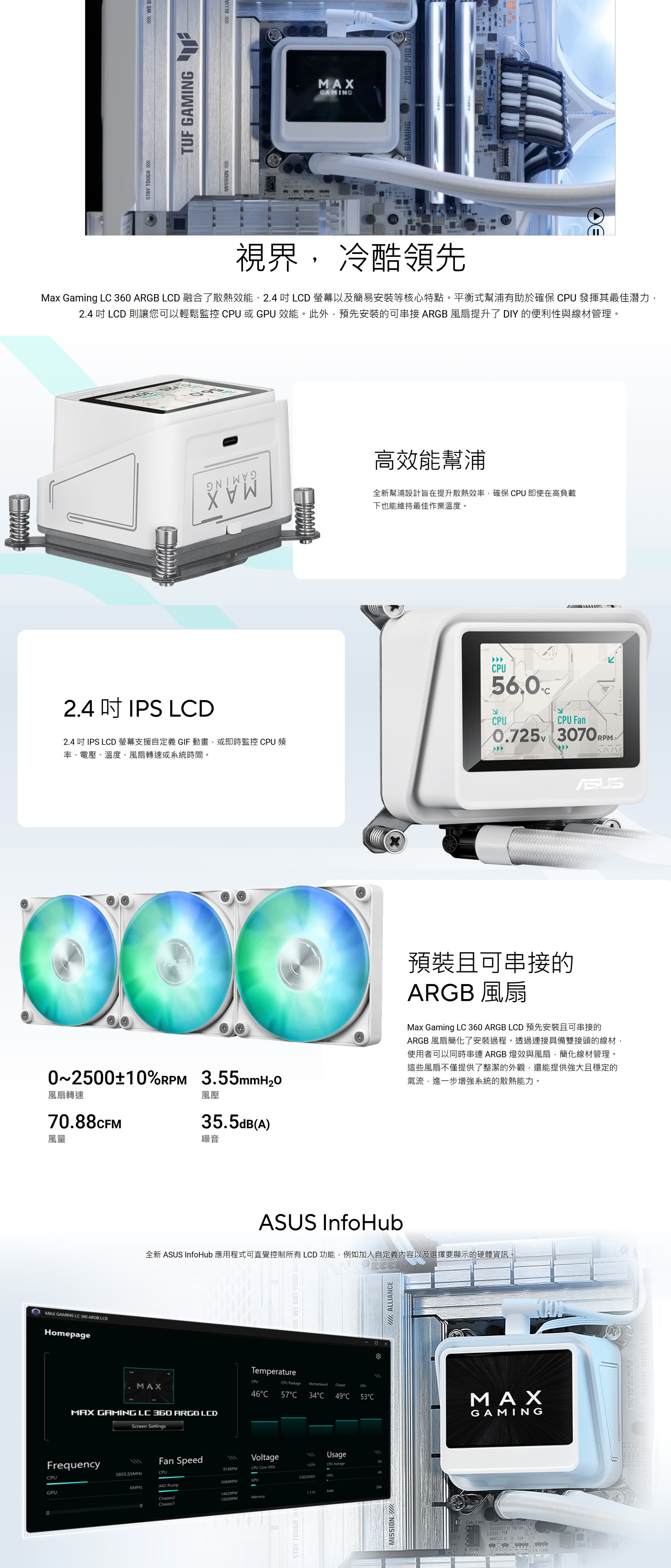X GAMNG L 360 ARGB LDHomepageMAXSTAY TOUGH M  GITUF GAMING MISSIONHA  ALLIAMAXGAMINGF GAMINGZ890-PRO 視界, 冷酷領先Max Gaming L 360 ARGB LCD 融合了散熱效能、2.4  LCD 螢幕以及簡易安裝等核心特點。平衡式幫浦有助於確保 CPU 發揮其最佳潛力,2.4  LCD 則讓您可以輕鬆監控 CPU 或 GPU 效能。此外,預先安裝的可串接ARGB風扇提升了 DIY 的便利性與線材管理。2.4 吋 IPS LCD2.4 吋 IPS LCD 螢幕支援自定義 GIF 動畫,或即時監控 CPU 頻率、電壓、溫度、風扇轉速或系統時間。0~2500±10 3.55mmH2O風扇轉速風壓70.88CFM風量35.5dB(A)噪音MAX GAMING LC 360 ARGB LCDScreen Settings高效能幫浦全新幫浦設計旨在提升散熱效率,確保 CPU 即使在高負載下也能維持最佳作業溫度。CPU56.0CلاCPUCPU Fan0.725 3070RPM預裝且可串接的ARGB 風扇Max Gaming LC 360 ARGB LCD預先安裝且可串接的ARGB 風扇簡化了安裝過程。透過連接具備雙接頭的線材,使用者可以同時串連 ARGB 燈效與風扇,簡化線材管理。這些風扇不僅提供了整潔的外觀,還能提供強大且穩定的氣流,進一步增強系統的散熱能力。ASUS InfoHub全新 ASUS InfoHub 應用程式可直覺控制所有 LCD 功能,例如加入自定義內容以及選擇要顯示的硬體資訊I WE GOT YOUR ETemperatureCPUCPU Package MotherboardChipsetGPU46C 57C34C 49C 53CFrequencyFan SpeedVoltageUsage111CPU3855.55MHzCPU974RPMCPU Core 1.07VCPU Average5%4%0.853006VGPU3068RPMGPU6MHz PumpGPU1462RPMChassis21003RPM28%1.11VRAMMemoryChassistSTAY TOUGHMISSION/ACHA FAN:W ALLIANCEMAXGAMINGZ890-PRO