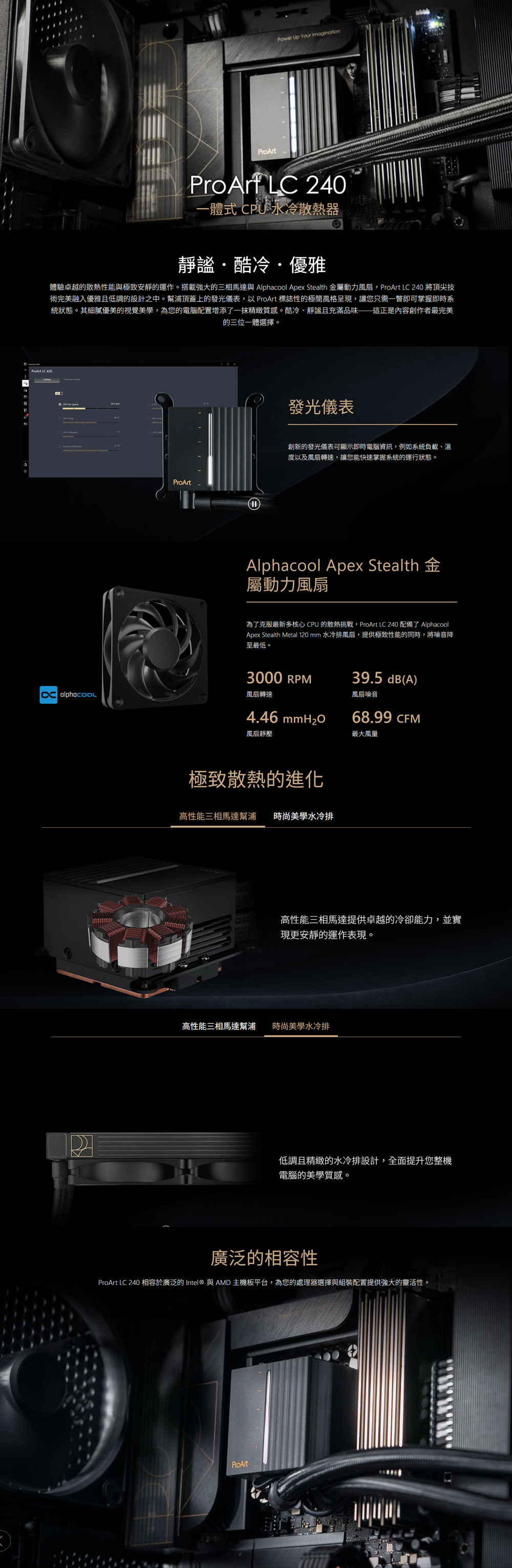 Power Up  ProArtProArf LC 240一體式  散熱器靜謐酷冷優雅體驗卓越的散熱性能與極致安靜的運作。搭載強大的三相馬達與 Alphacool Apex Stealth 金屬動力風扇,ProArt LC 240 將頂尖技術完美融入優雅且低調的設計之中。幫浦頂蓋上的發光儀表,以 ProArt 標誌性的極簡風格呈現,讓您只需一瞥即可掌握即時系統狀態。其細膩優美的視覺美學,為您的電腦配置增添了一抹精緻質感。酷冷、靜謐且充滿品味——這正是內容創作者最完美的三位一體選擇。ProArt發光儀表創新的發光儀表可顯示即時電腦資訊,例如系統負載、溫度以及風扇轉速,讓您能快速掌握系統的運行狀態。Alphacool Apex Stealth屬動力風扇為了克服最新多核心 CPU 的散熱挑戰,ProArt LC240 配備了 AlphacoolApex Stealth Metal 120 mm 水冷排風扇,提供極致性能的同時,將噪音降至最低。風扇轉速3000 RPM4.46 風扇靜壓極致散熱的進化高性能三相馬達幫浦時尚美學水冷排39.5 dB(A)風扇噪音68.99 CFM最大風量高性能三相馬達提供卓越的冷卻能力,並實現更安靜的運作表現。高性能三相馬達幫浦時尚美學水冷排低調且精緻的水冷排設計,全面提升您整機電腦的美學質感。廣泛的相容性ProArt LC 240 相容於廣泛的Intel® 與AMD主機板平台,為您的處理器選擇與組裝配置提供強大的靈活性。ProArt