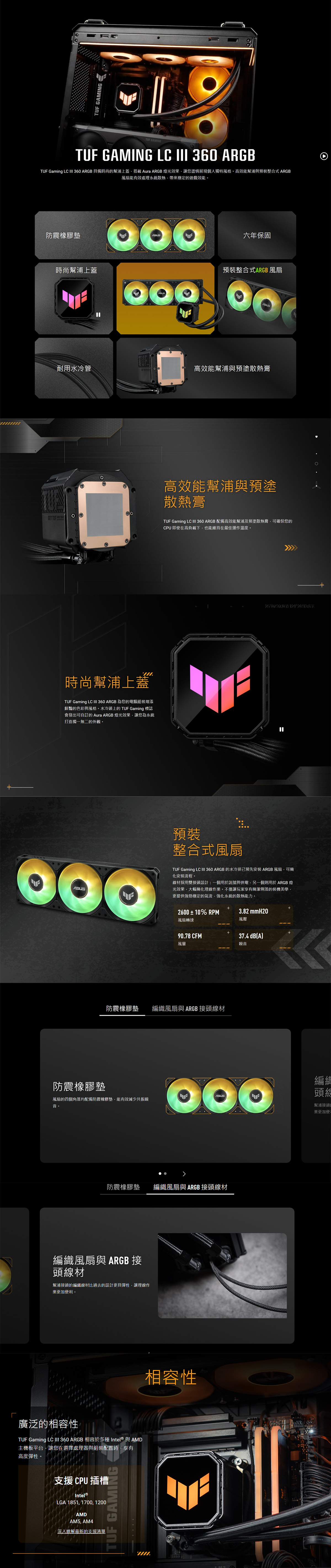 TUF GAMINGTUF GAMINGTUF GAMING LC 360 ARGBTUF Gaming LC III 360 ARGB 具備時尚的幫浦上蓋搭載Aura ARGB燈光效果讓您盡情展現個人獨特風格。高效能幫浦與預裝整合式 ARGB風扇能有效處理系統散熱帶來穩定的遊戲效能。防震橡膠墊時尚幫浦上蓋六年保固預裝整合式ARGB 風扇耐用水冷管高效能幫浦與預塗散熱膏GET 時尚幫浦上蓋TUF Gaming LC III 360 ARGB 為您的電腦組裝增添鮮豔的色彩與風格。水冷頭上的TUF Gaming 標誌會發出可自訂的 Aura ARGB 燈光效果讓您為系統打造獨一無二的外觀。高效能幫浦與預塗散熱膏TUF Gaming LC III 360 ARGB 配備高效能幫浦及預塗散熱膏可確保您的CPU 即使在高負載下,也能維持在最佳運作溫度。預裝整合式風扇TUF Gaming LC III 360 ARGB 的水冷排已安裝ARGB風扇,可簡化安裝流程。線材採用雙接頭設計:一個用於訊號與供電,另一個則用於 ARGB 燈光效果,大幅簡化理線作業。不僅讓玩家享有簡潔俐落的裝機美學,更提供強勁穩定的氣流,強化系統的散熱能力。2600±10% RPM3.82 mmH20風扇轉速風壓90.78 CFMM37.4 dBA)風量噪音防震橡膠墊編織風扇與 ARGB 接頭線材防震橡膠墊風扇的四個角落均配備防震橡膠墊,能有效減少共振噪音。防震橡膠墊 編織風扇與 ARGB 接頭線材編織風扇與 ARGB 接頭線材幫浦接頭的編織線材比過去的設計更具彈性,讓理線作業更加便利。廣泛的相容性TUF Gaming LC III 360 ARGB 相容於多種 Intel® 與AMD主機板平台,讓您在選擇處理器與組裝配置時,享有高度彈性。支援 CPU 插槽Intel®LGA 1851, 1700,1200AMDAM5, AM4深入瞭解最新的支援清單TUF GAMING相容性編頭幫浦接頭的業更加便