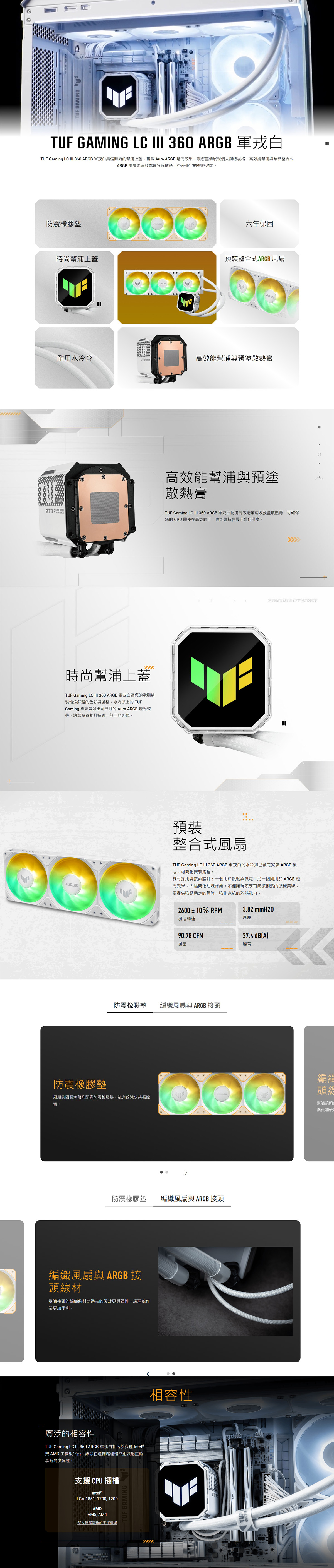 GMINGGT    GAMING EATUF GAMING LC  360 ARGB 白TUF Gaming LC  360 ARGB 白具備時尚幫浦上蓋搭載 Aura ARGB燈光效果讓您盡情展現個人獨特風格。高效能幫浦與預裝整合式ARGB 風扇能有效處理系統散熱,帶來穩定的遊戲效能。防震橡膠墊六年保固時尚幫浦上蓋預裝整合式ARGB 風扇耐用水冷管高效能幫浦與預塗散熱膏時尚幫浦上蓋TUF Gaming LC  360 ARGB 軍白為您的電腦組裝增添鮮豔的色彩與風格。水冷頭上的 TUFGaming 標誌會發出可自訂的 Aura ARGB 燈光效果,讓您為系統打造獨一無二的外觀。高效能幫浦與預塗散熱膏TUF Gaming LC III 360 ARGB 軍白配備高效能幫浦及預塗散熱膏,可確保您的CPU即使在高負載下,也能維持在最佳運作溫度。 預裝整合式風扇TUF Gaming LC III 360 ARGB 軍戎白的水冷排已預先安裝 ARGB風扇,可簡化安裝流程。線材採用雙接頭設計:一個用於訊號與供電,另一個則用於 ARGB 燈光效果,大幅簡化理線作業。不僅讓玩家享有簡潔俐落的裝機美學,更提供強勁穩定的氣流,強化系統的散熱能力。2600±10% RPM3.82 mmH2O風壓風扇轉速90.78 CFM37.4 dB(A)風量噪音防震橡膠墊編織風扇與 ARGB 接頭防震橡膠墊編頭風扇的四個角落均配備防震橡膠墊,能有效減少共振噪音。幫浦接頭的業更加便防震橡膠墊編織風扇與 ARGB 接頭編織風扇與 ARGB 接頭線材幫浦接頭的編織線材比過去的設計更具彈性,讓理線作業更加便利。廣泛的相容性TUF Gaming LC III 360 ARGB 軍戎白相容於多種Intel®與AMD主機板平台,讓您在選擇處理器與組裝配置時,享有高度彈性。支援CPU插槽Intel®LGA 1851, 1700,1200AMDAM5, AM4深入瞭解最新的支援清單 GAMING相容性TUF