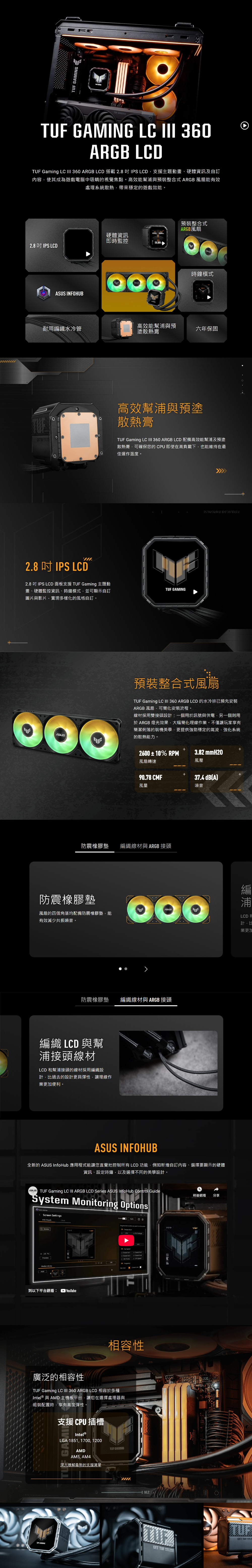 TU  GAMINGTUF GAMING LC  360ARGB LCDTUF Gaming LC  360 ARGB LCD 搭載2.8IPS LCD支援主題動畫、硬體資訊及內容使其成為遊戲電腦中吸睛的視覺焦點高效能幫與預裝整合式 ARGB風扇能有效處理系統散熱帶來穩定的遊戲效能。預裝整合式ARGB風扇 硬體資訊即時監控56.002.8 IPS LCDGET  INFOHUB時鐘模式高效能幫浦與預耐用織水冷管六年保固塗散熱膏高效幫浦與預塗散熱膏TUF Gaming LC  360 ARGB LCD 配備高效能幫浦及預塗散熱膏可確保您的即使在高負載下也能維持在最佳運作溫度。F2.8  IPS LCD2.8  IPS LCD 面板支援 TUF Gaming 主題動畫、硬體監控資訊、時鐘模式並可顯示自圖片與影片實現多樣化的風格自訂。TUF GAMING預裝整合式風扇TUF Gaming LC  360 ARGB LCD 的水冷排已預先安裝ARGB 風扇可簡化安裝流程。線材採用雙接頭設計:一個用於訊號與供電另一個則用於 ARGB 燈光效果,大幅簡化理線作業。不僅讓玩家享有簡潔俐落的裝機美學,更提供強勁穩定的氣流,強化系統的散熱能力。2600±0% RPM風扇轉速3.82 mmH20風壓90.78 CMF37.4 dBA風量噪音防震橡膠墊 編織線材與 ARGB 接頭防震橡膠墊風扇的四個角落均配備防震橡膠墊,能有效減少共振噪音。防震橡膠墊 編織線材與 ARGB 接頭編織 LCD 與幫浦接頭線材LCD 和幫浦接頭的線材採用編織設計,過去的設計更具彈性,讓理線作業更加便利。ASUS INFOHUB全新的 ASUS Hub 應用程式能讓您直覺地控制所有LCD功能,例如新增自訂內容、選擇要顯示的硬體資訊、設定時鐘,以及選擇不同的美學設計。ASUS TUF Gaming LC III ARGB LCD Series ASUS InfoHub Control GuideSystem Monitoring OptionsScreen SettingsInfo Rotate到以下平台觀看: +1 CPU 廣泛的相容性相容性TUF Gaming LC  360 ARGB LCD 相容於多種Intel 與 AMD 主機板平台,讓您在選擇處理器與組裝配置時,享有高度彈性。支援CPU插槽Intel ®LGA 1851, 1700, 1200AMDAM5, AM4深入瞭解最新的支援清單TUF GAMINGTUF GAMINGGET TUF 稍後觀看 分享GET TUF。編浦浦LCD計,比業更加