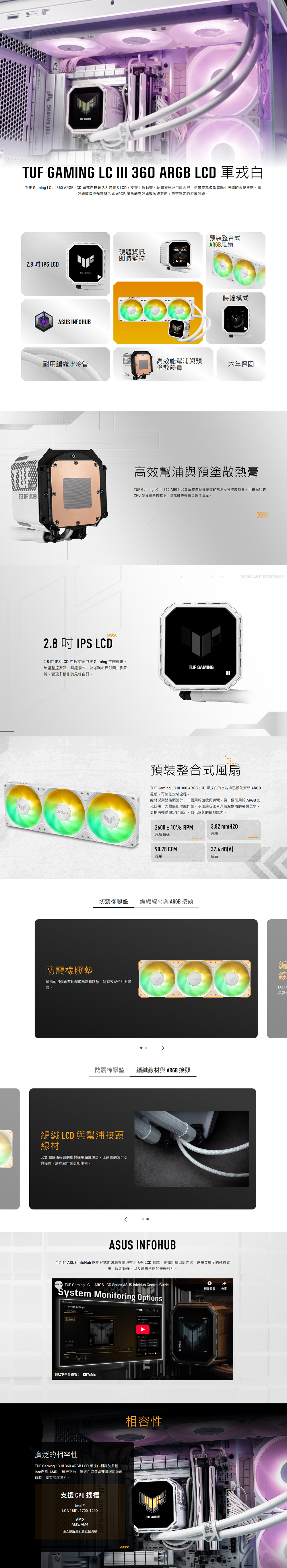 GAMING LC  360 ARGB LCD TUF Gaming LC  360 ARGB LCD 白2.8IPS LCD支援主題動畫、硬體資訊及自訂內容使其成為遊戲電腦中吸睛的視覺焦點。高效能幫浦與預裝整合式 ARGB風扇能有效處理系統散熱帶來穩定的遊戲效能。2.8 IPS LCDTUF GAMINGASUS INFOHUB硬體資訊即時監控56.00預裝整合式ARGB風扇時鐘模式耐用織水冷管高效能幫浦與預塗散熱膏六年保固GET TUF  高效幫浦與預塗散熱膏TUF Gaming LC  360 ARGB LCD 軍白配備高效能幫浦及預塗散熱膏可確保您的CPU 即使在高負載下也能維持在最佳運作溫度。2.8  IPS LCD2.8 吋IPS LCD 面板支援 TUF Gaming 主題動畫、硬體監控資訊、時鐘模式並可顯示自訂圖與影片,實現多樣化的風格自訂。TUF GAMING預裝整合式風扇TUF Gaming LC  360 ARGB LCD 軍白的水冷排已預先安裝 ARGB風扇,可簡化安裝流程。材採用雙接頭設計:一個用於訊號與供電,另一個則用於 ARGB 燈光效果,大幅簡化理線作業。不僅讓玩家享有簡潔俐落的裝機美學,更提供強勁穩定的氣流,強化系統的散熱能力。2600±10% RPM3.82 mmH20風壓風扇轉速90.78 CFM37.4 dB(A風量噪音防震橡膠墊 編織線材與 ARGB接頭防震橡膠墊風扇的四個角落均配備防震橡膠墊,能有效減少共振噪音。防震橡膠墊 編織線材與 ARGB 接頭編織 LCD 與幫浦接頭線材LCD 和幫浦接頭的線材採用編織設計,比過去的設計更彈性,讓理線作業更加便利。ASUS INFOHUB全新的 ASUS InfoHub 應用程式能讓您直覺地控制所有LCD功能,例如新增自訂內容、選擇要顯示的硬體資訊、設定時鐘,以及選擇不同的美學設計。 Gaming LC III ARGB LCD Series ASUS InfoHub Control GuideSystem Monitoring OptionsScreen Settings到以下平台觀看: YouTube廣泛的相容性TUF Gaming LC III 360 ARGB LCD 軍戎白相容於多種Intel® 與 AMD 主機板平台,讓您在選擇處理器與組裝配置時,享有高度彈性。支援 CPU 插槽Intel®LGA 1851, 1700,1200AMDAM5, AM4深入瞭解最新的支援清單相容性ETUF GAMING稍後觀看 分享編線LCD具彈