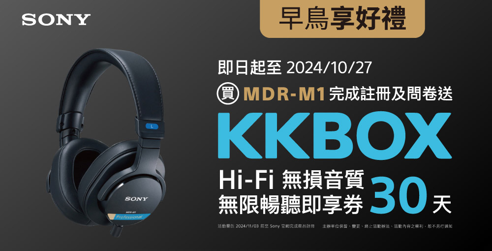 即日起 ~ 2024/10/27 期間購買 MDR-M1 並上網註冊和問卷填寫，送【KKBOX Hi-Fi 無損音質 30 天無限暢聽即享券 於2024/11/03 至 Sony 官網完成商品註冊主辦單位保留、變更、終止活動辦法、活動內容之權利,恕不另行通知