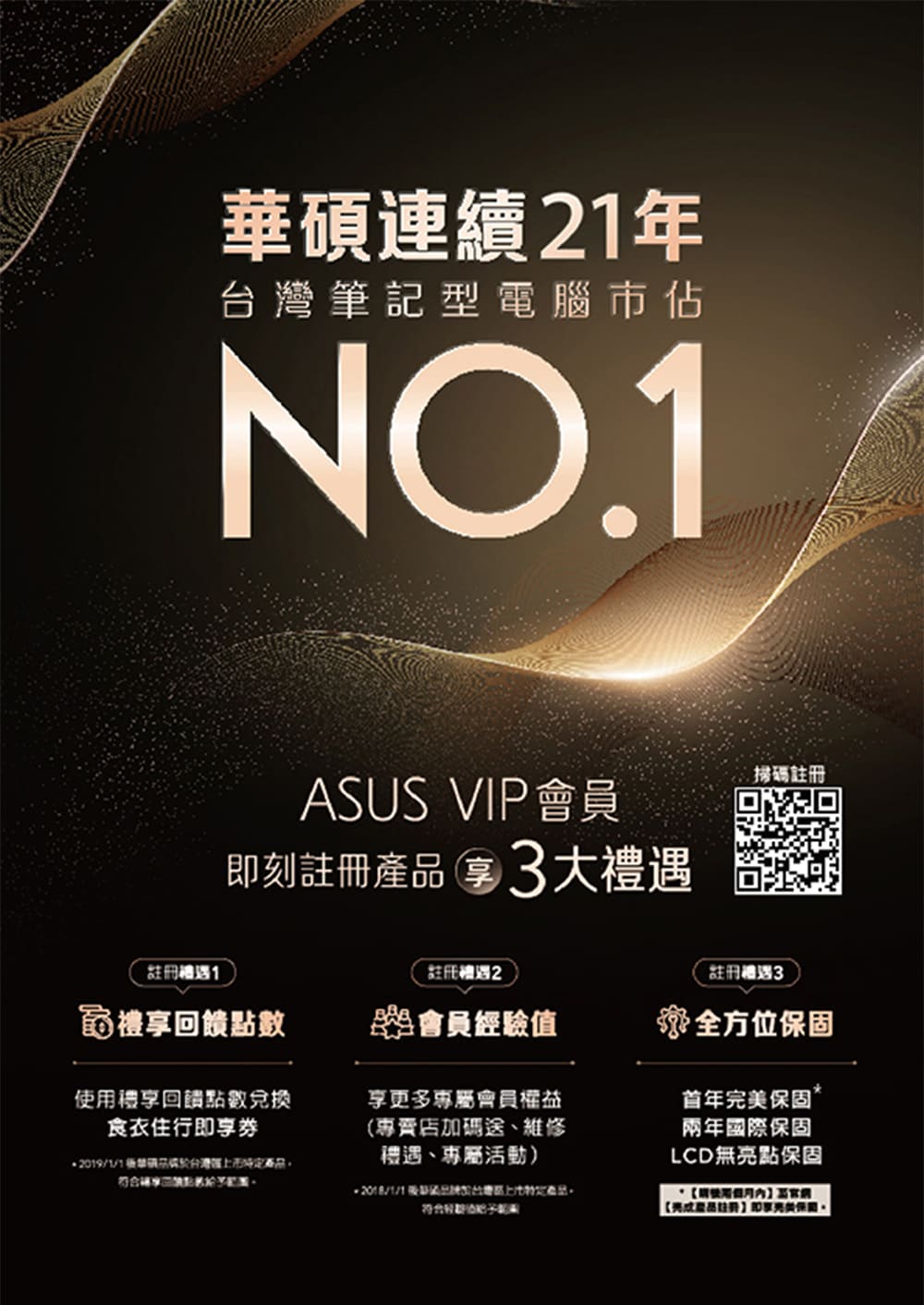 華碩連續年筆記型電腦市佔NO.1ASUS VIP會員刻3大遇掃碼註冊註冊禮遇1註冊2註冊禮遇3禮回饋點數會員經驗值禮享回饋點數兌換食衣住行即享券2019/1/1產品享更多專屬會員權益(專賣店加碼送、維修禮遇、專屬活動)台灣產品全方位保固首年完美保固兩年國際保固LCD無點保固使用【註冊即享亮