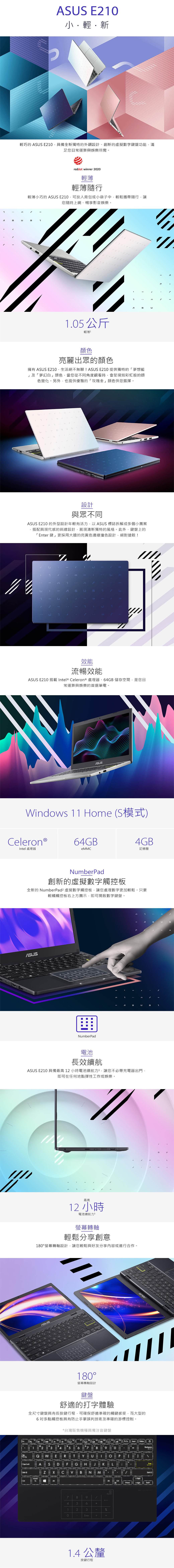 A E2輕新輕巧的 A E2具備全新獨特的外觀設計、創新的虛擬數字鍵盤功能滿足您日運算與娛樂所需reddot winner 2020輕薄輕薄隨行輕薄小巧的  E20可放入背包或小袋子中輕鬆攜帶隨行讓您隨時上網、暢享影音娛樂0公斤輕薄色亮麗出眾的擁有  E20生活絕不無聊! E210 提供獨特的「夢想藍及「夢幻白顏色當您從不同角度觀看時會呈現如彩虹般的顏色變化。另外,也提供優雅的「玫瑰」顏色供您選擇。設計與眾不同ASUS E210 的外型設計年輕有活力,以ASUS 標誌拆解成多個小圖案搭配具現代感的斜線設計,展現清新獨特的風格。此外,鍵盤上的「Enter 鍵」更採用大膽的亮黃色邊緣撞色設計,絕對搶眼!S S效能流暢效能ASUS E210 搭載 Intel ® eleron ® 處理器、G 儲存空間,是您日常運算與娛樂的首選筆電。ASUSindows 11 Home (S模式)4GBCeleron®4GBIntel 處理器eMMC記憶體WNumberPad創新的虛擬數字觸控板全新的 NumberPad² 虛擬數字觸控板,讓您處理數字更加輕鬆。只要輕觸觸控板右上方圖示,即可開啟數字鍵盤。ASUSNumberPadU1電池長效續航ASUS E210 具備最高12小時電池續航力,讓您不必帶充電器出門,即可在任何地點彈性工作或娛樂。最高12 小時電池續航力螢幕轉軸輕鬆分享創意180螢幕轉軸設計,讓您輕鬆與好友分享內容或進行合作。ASUSCM7B0A56123180°螢幕轉軸設計鍵盤舒適的打字體驗全尺寸鍵盤具有長按鍵行程,可確保舒適準確的觸鍵感受,而大型的6吋多點觸控板具有防止手掌誤判技術及準確的游標控制。台灣販售機種具備注音鍵盤F4Esc123456 7 89=F12 InsertDelete。TobQW E R TYU1 。 P  ]Caps LockA S D F G H   LC BN M 1.EnterShiftCHomeEnd OFF789456*123%0Enter+=1.4 公釐按鍵行程SL