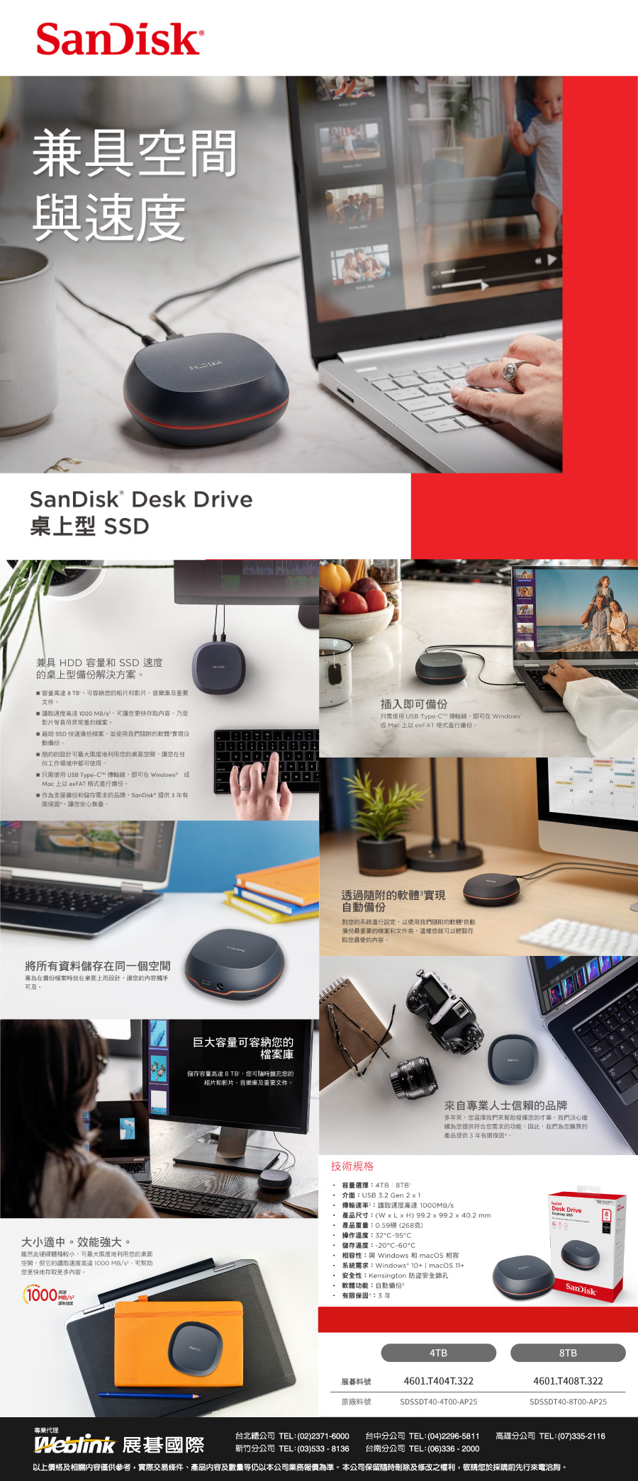 SanDisk兼具速度SanDisk Desk Drive桌型 兼具 HDD 容量  速度的桌型解決方案 容量  TB可容納的相片和影片、音樂及重要文件 讀取速度高達  MB可讓您更快存取內容乃至影片等負荷非常重的檔案 藉助 SSD 快速備份檔案並使用我們的軟體實現動備份。 簡約的設計可最大度地利用您的空間讓您在任工作環境使用。只需使用 USB Type™ 線即可在indows Mac  eFAT 格式進行備份。作為支援備份和儲存需求的品牌SanDisk提供有限保固讓您安心無憂插入即可備份只需使用 USB Type-C™ 傳輸線即可在 Windows Mac 上 eFAT 格式進行備份將所有資料儲存在同一個空間專為在備份檔案時放在桌面上而設計讓您的內容觸手可及。大小適中。效能強大。雖然此硬碟體積較小可最大限度地利用您的桌面空間它的取速度高達1000 MB/,可幫助您更快地存取更多內容,(1000/巨大容量可容納您的檔案儲存容量高達 8 TB,您可隨時擴充您的相片和影片、音樂庫及重要文件。透過隨附的軟體實現備份對您的系統進行,以使用我們隨附的軟體備份最重要的檔案和文件,您就可以輕鬆存取您最愛的內容。來自專業人士信賴的品牌多年來,您選擇我們來幫助發揮您的才華,我們決心為您提供符合您需求的功能。因此,我們為您購買的產品提供3年有限保固技術規格 容量選擇4TB | 8TB 介面:USB 3.2 Gen 2  1 傳輸速率:讀取速度高達 /s 產品尺寸:(W x  H) 99.2 x 99.2 x 40.2 mm產品重量:0.59磅(268克)Desk Drive操作溫度:32C-95°C* 儲存溫度:-20°C-60°C* 相容性:與 Windows 和 macOS 相容系統需求:Windows 10+ | macOS 11+ 安全性:Kensington 防盜安全鎖孔- 軟體功能:自動備份 有限保固:3年SanDisk4TB展料號原廠料號4601T404T.322SDSSDT40-4T00-AP258TB4601.T408T.322SDSSDT40-8T00-AP25專業代理Weblink 展碁國際台北總公司 TEL:(02)2371-6000 台中分公司 TEL:(04)2296-5811 高雄分公司 TEL:(07)335-2116新竹分公司 TEL:(03)533-8136 台南分公司 TEL:(06)336-2000以上價格及相關內容僅供參考,實際交易條件、產品內容及數量等仍以本公司業務報價為準。本公司保留隨時刪除及修改之權利,敬請您於採購先行來電洽詢。
