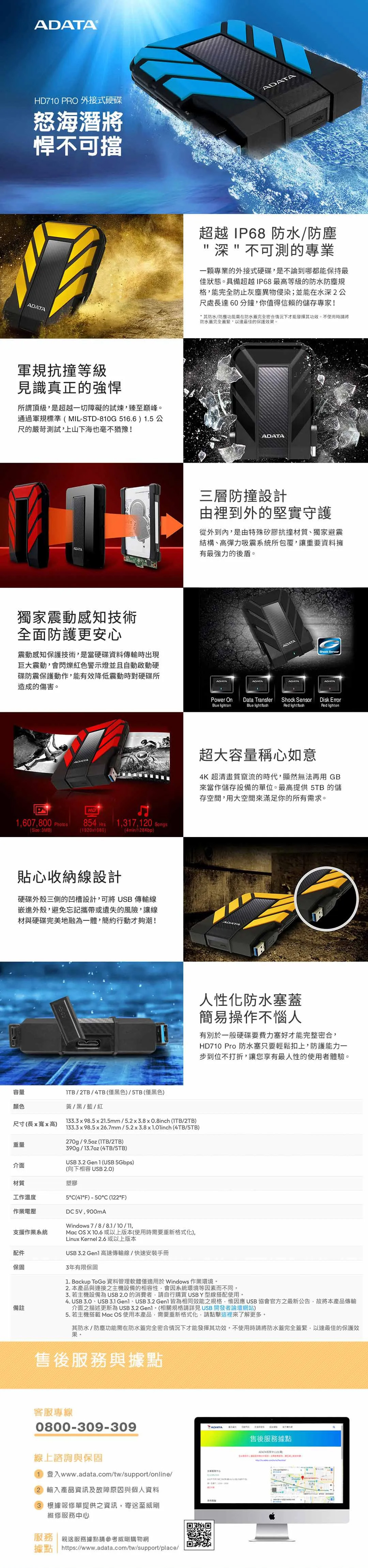710 PRO 外接式硬碟怒海潛將悍不可擋軍規抗撞等級見識真正的強悍所謂頂級是超越一切障礙的試煉臻至巔峰通過軍規標準MIL-STD-810G516.6 1.5 公尺的嚴苛測試上山下海也毫不猶豫!ADATA獨家震動感知技術全面防護更安心震動感知保護技術是當硬碟資料傳輸時出現巨大震動會閃爍紅色警示燈並且自動啟動硬碟防震保護動作能有效降低震動時對硬碟所造成的傷害HD1607,800 854 1,317,120 Songs(:3MB(19201080)(4min/128Kbp)貼心收納線設計硬碟外殼三側的凹槽設計,可將USB 傳輸線嵌進外殼,避免忘記攜帶或遺失的風險,讓線材與硬碟完美地融為一體,簡約行動才夠潮!容量/2TB/4TB(僅黑色)/5TB(僅黑色)顏色黃/黑/藍/紅尺寸(長寬高)133  98.5 x 21.5mm/5.2x3.8x0.8inch (ITB/2TB)133.3 x 98.5 x 26.7mm/5.2 x 3.8 x 1.01inch (4TB/5TB)270g/9.5oz (ITB/2TB)重量介面390g/13.7oz (4TB/5TB)USB 3.2 Gen 1 (USB 5Gbps)(向下相容USB 2.0)材質塑膠工作溫度5C(F)-50C (122°F)作業電壓DC 5V,900mA支援作業系統Windows 7/8/8.1/10/,Mc OS X 10.6 或以上版本(使用時要重新格式化),Linux Kernel 2.6或以上版本USB 3.2  高速傳輸線/快速安裝手冊配件保固3年有限保固備註ADATA超越IP68 防水/防塵深不可測的專業一顆專業的外接式硬碟,是不論到哪都能保持最佳狀態具備超越IP68最高等級的防水防塵規格,能完全防止灰塵異物侵染;並能在水深2公尺處長達60分鐘,你值得信賴的儲存專家!防水/防塵功能需在防水完全密合情況下才能發揮其。不使用時將防水蓋完全蓋緊,以達最佳的保護效果。ADATA三層防撞設計由裡到外的堅實守護從外到內,是由特殊矽膠抗撞材質獨家避震結構、高彈力吸震系統所包覆,讓重要資料擁有最強力的後盾。ADATAShock ADATAADATAADATAADATAPower OnBlue lightonData TransferBlue light fashShock SensorRed Disk ErrorRed lighton超大容量稱心如意4K 超清畫質竄流的時代,顯然無法再用 GB來當作儲存設備的單位。最高提供 5TB 的儲存空間,用大空間來滿足你的所有需求。人性化防水塞蓋簡易操作不惱人有別於一般硬碟要費力塞好才能完整密合,HD710 Pro 防水塞只要輕鬆扣上,防護能力一步到位不打折,讓您享有最人性的使用者體驗。1. Backup ToGo 資料管理軟體僅適用於Windows 作業環境。2.本產品與連接之主機設備的相容性,會因系統環境等因素而不同。3. 若主機設備為 USB2.0 的消費者,請自行購買 USB Y型線搭配使用。4. USB 3.0、USB 3.1 、USB 3.2  皆為相同效能之規格,惟因應 USB 協會官方之最新公告,故將本產品傳輸介面之描述更新為 USB 3.2 。(相關規格請詳見USB 開發者論壇網站)5. 若主機搭載 Mac OS 使用本產品,需要重新格式化,請點擊這裡來了解更多。其防水/防塵功能需在防水蓋完全密合情況下才能發揮其功效。不使用時請將防水蓋完全蓋緊,以達最佳的保護效果。售後服務與據點客服專線0800-309-309線上諮詢與保固1 登入www.adata.com/tw/support/online/2 輸入產品資訊及故障原因與個人資料3 根據報修單提供之資訊,寄至威剛維修服務心服務 親送服務據點請參考威剛購物網據點 https://www.adata.com/tw/support/place/YADATA售後服務據點中)a