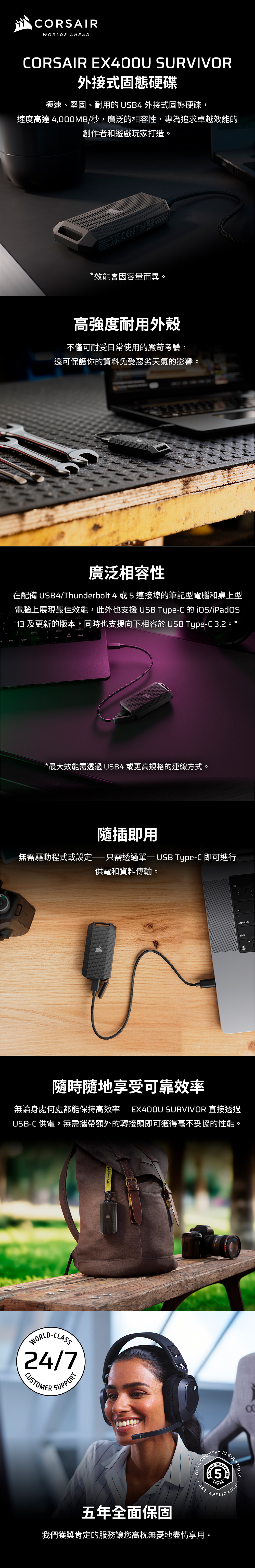 WORLDS AHEADRSAIR EX400U SURVIVOR外接式固態硬碟極速、堅固、耐用的USB4 外接式固態硬碟,速度高達4,000MB/秒,廣泛的相容性,專為追求卓越效能的創作者和遊戲玩家打造。  *效能會因容量而異。高強度耐用外殼不僅可耐受日常使用的嚴苛考驗,還可保護你的資料免受惡劣天氣的影響。廣泛相容性在配備 USB4/Thunderbolt 4或5連接埠的筆記型電腦和桌上型電腦上展現最佳效能,此外也支援 USB Type-C 的 /iPadOS13 及更新的版本,同時也支援向下相容於 USB Type-C32 *ShiftDel*最大效能需透過USB4 或更高規格的連線方式。隨插即用無需驅動程式或設定——只需透過 USB Type-C 即可進行供電和資料傳輸。tab.caps lockshiftfn隨時隨地享受可靠效率無論身處何處都能保持高效率—EX400U SURVIVOR 直接透過USB-C 供電,無需攜帶額外的轉接頭即可獲得毫不妥協的性能。WORLD-CLASS24/7CUSTOMERSUPPORTCORSAIR1COLOCAL COCOUNTRYCORSAIR5ARE AAPPLICYEARSAPPLICABLEREGULATIONSGUARA五年全面保固我們獲獎肯定的服務讓您高枕無憂地盡情享用。
