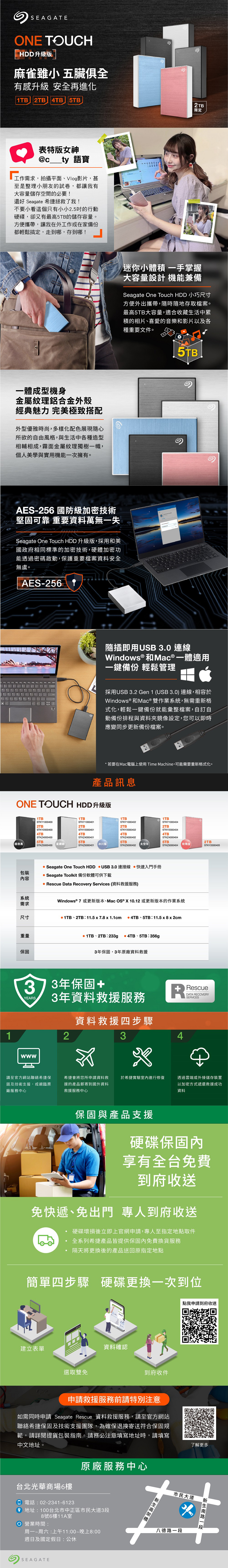 SEAGATEONE TOUCHHDD升級版 麻雀雖小五臟俱全有感升級 安全再進化1TB 2TB 4TB 5TB表特版女神c__ty 語寶工作需求,拍攝平面Vlog影片,甚至是整理小朋友的試卷,都讓我有大容量儲存空間的必要!還好 Seagate 希捷拯救了我!不要小看這個只有小小2.5的行動硬碟,卻又有最高5TB的儲存容量。方便攜帶,讓我在外工作或在家備份都輕鬆搞定,走到哪,存到哪!一體成型機身金屬紋理鋁合金外殼經典魅力 完美極致搭配外型優雅時尚,多樣化配色展現隨心所欲的自由風格,與活中各種造型相輔相成,霧面金屬紋理獨樹一幟,個人美學與實用機能一次擁有。2TB限定迷你小體積 一手掌握大容量設計 機能兼備Seagate One Touch HDD 小巧尺寸方便外出攜帶,隨時隨地存取檔案。最高5TB大容量,適合收藏生活中累積的相片、喜愛的音樂和影片以及各種重要文件。AES-256 國防級加密技術堅固可靠 重要資料萬無一失Seagate One Touch HDD 升級版,採用和美國政府相同標準的加密技術,硬體加密功能透過密碼啟動,保護重要檔案資料安全無虞。AES-5TB隨插即用USB 3.0 連線Windows®和Mac®一體適用一鍵備份 輕鬆管理採用USB 3.2 Gen 1 (USB 3.0) 連線,相容於Windows ® 和Mac® 雙作業系統,無需重新格式化,輕鬆一鍵備份就能彙整檔案,自訂自動備份排程與資料夾鏡像設定,您可以即時應變同步更新備份檔案。*若要在Mac電腦上使用 Time Machine,可能需要重新格式化。產品訊息ONE TOUCH HDD升級版1TBSTKY10004002TB1TBSTKY10004012TB1TB1TBSTKY10004022TBSTKY10004042TBSTKY2000400STKY2000401STKY20004024TBSTKZ40004004TBSTKZ40004015TB5TB極夜黑STKZ5000400星鑽銀STKZ5000401冰川藍4TBSTKZ40004025TBSTKZ5000402STKY20004044TBSTKZ40004045TB【太空灰2TBSTKZ5000404玫瑰金STKY2000405包裝內容系統需求尺寸重量保固Seagate One Touch HDD USB 3.0 連接線 快速入門手冊 Seagate Toolkit 備份軟體可供下載 Rescue Data Recovery Services (資料救援服務)Windows® 7 或更新版本、Mac OS ® X 10.12 或更新版本的作業系統 1TB、2TB: 11.5 x 7.8 x 1.1cm  4TB、5TB: 11.5 x 8x2cm 1TB、2TB:233g@ 4TB、5TB:356g3年保固,3年原廠資料救援373年保固+YEARS3年資料救援服務資料救援四步驟RescueDATA RECOVERY1234請至官方網站聯絡希捷保固及技術支援,或親臨原廠服務中心希捷會將您所申請資料救援的產品郵寄到國外資料救援服務中心於希捷實驗室內進行修復透過雲端或外接儲存裝置以加密方式遞還救援成功資料保固與產品支援硬碟保固內享有全台免費到府收送免快遞、免出門 專人到府收送硬碟壞損後立即上官網申請,專人至指定地點取件全系列希捷產品皆提供保固內免費換貨服務隔天將更換後的產品送回原指定地點簡單四步驟 硬碟更換一次到位建立表單選取雙免資料確認到府收件申請救援服務前請特別注意如需同時申請 Seagate Rescue 資料救援服務,請至官方網站聯絡希捷保固及技術支援團隊,為確保退換寄送符合保固規範,請詳閱提貨包裝指南。請務必注意填寫地址時,請填寫中文地址台北光華商場6樓 電話:02-2341-6123原廠服務中心 地址:100台北市中正區市民大道3段8號6樓11A室 營業時間:周一~周六:上午11:00~晚上8:00週日及國定假日:公休SEAGATE點我申請到府收送了解更多市民大道 新八德路生一段