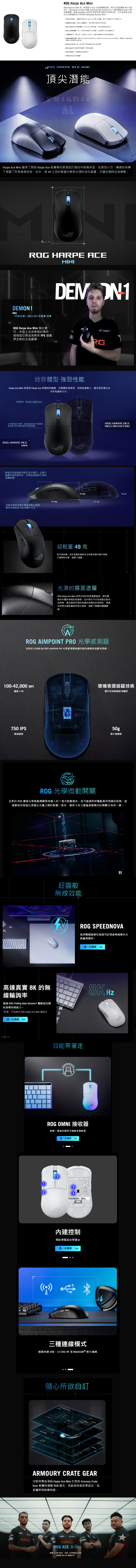 Harpe Ace ini Harpe Ace Mini 是一款輕 49 g 半電滑外型 FPS ROG Harpe Ace Mini 搭載 42000  ROG  Pro 應 ROG 微動開透過 Speedova 技術展現領先業界效並支援 8000Hz 輪詢率ROG Polling Rate Booster 容) 精巧外型設計經專業玩家認 Harpe Ace 變體類型擢方式  經優化的設計保和關的控制 ROG AimPoint Pro 感器42000 dpi 光學器技術 ROG 光學微動開關每的可,並且一次 三線 2.4 GH2 RF 以及藍牙的 高無線 ROG SpeedNova 無技術以及與 ROG Polling Rate Booster 的相確,和的 ROG  器:單一收無線達接多能支援的 ROG Paracond 100% PTFE鼠: 控制: 和月光白可供選擇ROG HARPE ACE MINI頂尖潛能ALHarpe Ace Mini 繼承了原版 Harpe Ace 經專業玩家測試打造的半對稱外型,更加小巧、精緻的架構下搭載了所有高階技術此外,其49公克的輕盈和光滑的消光塗層,可讓您隨時從容應戰ROG HARPE ACEMINIDEMON1NRG《特戰英豪》2023 VCT 冠軍賽 冠軍ROG Harpe Ace Mini 無比輕巧,外型上也非常易於操作,我相信它將成為將來 FPS遊戲界全新的主流選擇。MRG迷你體型 強勁性能Harpe Ace Mini 與原版 Harpe Ace 具備相同輪廓,但整體長度更短,背部弧度較小,適合更多樣化的手形和握持方式。60 mm長度較短,增加前方按鍵可及性中段規格近乎相同,經測試為玩家手指無需過度施力即可穩定握持的理想寬度。ROG HARPE ACEMINI較低的背部弧度有助於指尖握持,在進行精確的微型操作時,可降低滑鼠與手掌的接觸面積。117 mm滾輪和側面按鍵位置經過配置確保每個重要功能皆觸手可及。37 mm127 mmROG HARPE ACEAIM LAB EDITION超輕量49克對內部結構、PCB 配置和創新的生物基尼材質外殼進行選擇性改善,減輕了重量。光滑的霧面塗層ROG Harpe Ace Mini 採用全新的表面塗層處理,提供優質的外觀和卓越的抓握感。此外對於汗水和油脂也能有效控制,進而確保防滑的抓握性和穩定的控制性。清爽的材質也讓肌膚感受到光滑感,增進了整體的觸覺體驗。ROG AIMPOINT PRO 光學全新的 42,000 dpi ROG AimPoint Pro 光學感測器能讓您極為精確地追蹤和滑動。39 mm100-42,000 DPI玻璃表面追蹤技術偏差1%幾乎任何表面皆可適用750 IPS50g最大加速度最高速度ROG 光學微動開關全新的 ROG 獨家光學微動開關具有的1億次點擊壽命,並可透過即時驅動提供明確的訊號。經過嚴格流程強化滑鼠左右鍵之間的點擊一致性,確保5克力道偏差範圍內的開關分為同一類。超靈敏無線效能NROG SPEEDNOVA使用電專業玩家認可的頂級無線解決方案贏得勝利。進一步瞭解高達真實 8K 的無線輪詢率透過 ROG Polling Rate Booster* 體驗超流暢的游標控制能力。*另售;不包含在 ROG Harpe Ace Mini 產品中進一步瞭解2效能帶著走ROG OMNI 接收器透過一個接收器即可連線多個裝置進一步瞭解(5ROG HARPE ACE MINI3內建控制預設滑鼠設定帶著走進一步瞭解 三種連線模式透過有線 USB、2.4 GHz RF 或 Bluetooth® 進行連線隨心所欲自訂ARMOURY CRATE GEAR可使用專為 ROG Harpe Ace Mini 打造的 Armoury CrateGear軟體來調整 RGB燈光、效能和表面校準設定,或是編程和對應按鈕。NRG 1NRGROG ACE 系列專業人士設計,為每一位冠軍精心打造,請 ROG Ace 電競系列。