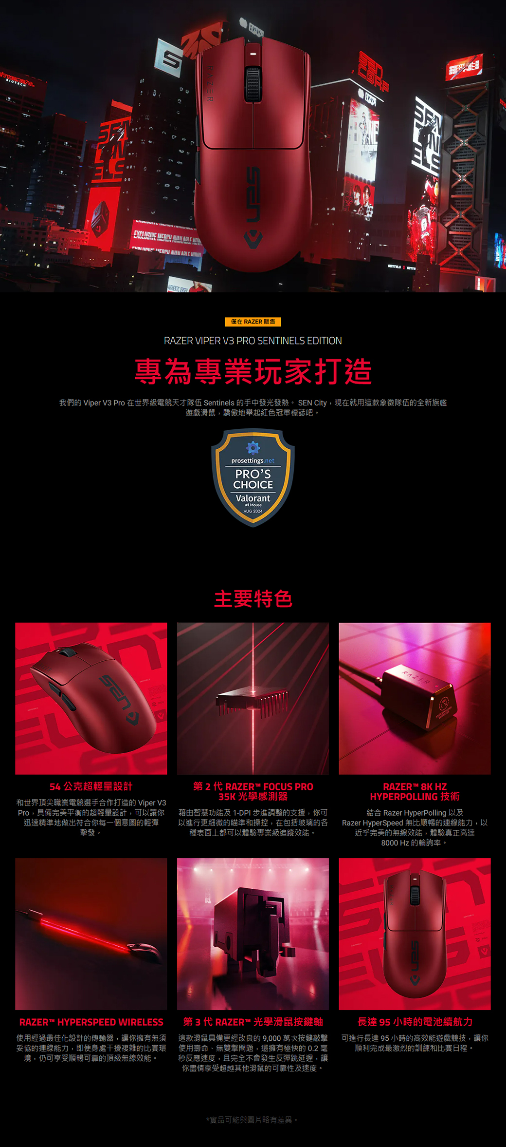 OTECH00 醋僅在 RAZER 販售RAZER VIPER V3 PRO SENTINELS EDITION專為專業玩家打造我們的 Viper V3 Pro 在世界級電競天才隊伍 Sentinels 的手中發光發熱。 SEN City,現在就用這款象徵隊伍的全新旗艦遊戲滑鼠,驕傲地舉起紅色冠軍標誌吧。prosettings.netPROSCHOICEValorantAUG 2024主要特色RAZER54公克超輕量設計和世界頂尖職業電競選手合作打造的 Viper V3Pro,具備完美平衡的超輕量設計,可以讓你迅速精準地做出符合你每一個意圖的輕彈擊發。第2代 RAZER FOCUS PRO35K 光學感測器藉由智慧功能及1-DPI步進調整的支援,你可以進行更細微的瞄準和操控,在包括玻璃的各種表面上都可以體驗專業級追蹤效能。RAZER™ 8K HZHYPERPOLLING 技術結合 Razer Hyperpolling 以及Razer HyperSpeed 無比順暢的連線能力,以近乎完美的無線效能,體驗真正高達8000 Hz 的輪詢率。RAZER™ HYPERSPEED WIRELESS使用經過最佳化設計的傳輸器,讓你擁有無須妥協的連線能力,即便身處干擾複雜的比賽環境,仍可享受順暢可靠的頂級無線效能。第3代 RAZER™ 光學滑鼠按鍵軸這款滑鼠具備更經改良的9,000 萬次按鍵敲擊使用壽命、無雙擊問題,還擁有極快的0.2毫秒反應速度,且完全不會發生反彈跳延遲,讓你盡情享受超越其他滑鼠的可靠性及速度。長達95 小時的電池續航力可進行長達95 小時的高效能遊戲競技,讓你順利完成最激烈的訓練和比賽日程。*實品可能與圖片略有差異。