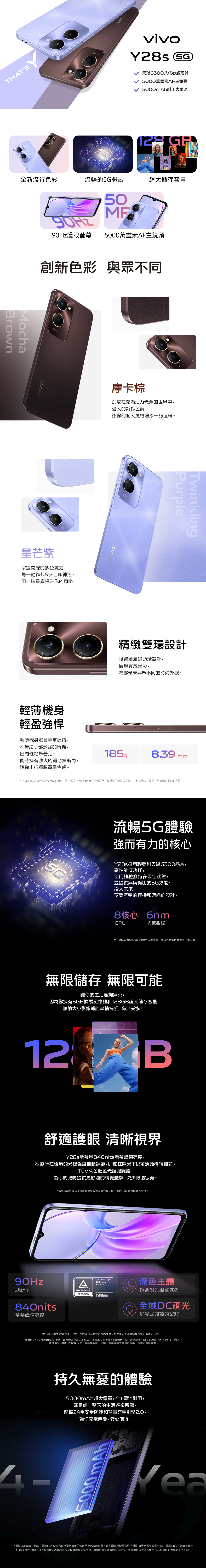 THATSvivo 天6300八核心處理器5000萬畫素AF主鏡頭5000mAh耐用大電池 全新流行色彩流暢的5G體驗超大儲存容量BrownMochaOHZ50護眼螢幕5000萬畫素AF主鏡頭創新色彩 與眾不同ΟΛΙΑ星芒紫掌握閃爍的紫色魔力每一動作都令人目眩神迷。用一抹星塵提升你的風格。輕薄機身輕盈強悍輕薄機身貼合手掌握持摩卡棕沉浸在充滿活力光澤的世界中迷人的銅棕色調,讓你的個人風格增添一絲溫暖。PurpleTwinkling精緻雙環設計後置金屬鏡頭環設計,展現質感光彩,為你帶來與眾不同的時尚外觀。不帶給手部多餘的負擔,出門輕鬆帶著走。8.39mm同時擁有強大的電池續航力,讓你出行擺脫電量焦慮。Y28s 5G 的摩卡棕厚度為8.39mm,星芒紫厚度為8.53mm。手機的尺寸和重量可能會因工藝、材料供應商、測量方法等因素而略有不同。5G流暢5G體驗強而有力的核心Y28s採用聯發科天璣630晶片,高性能低功耗,使用體驗維持在最佳狀態,並提供無與倫比的5G效能。投入未來,享受流暢的連接和時尚的設計。8核心 6nmCPU先進製程*5G網路具體建設情況及網路覆蓋範圍,請以各地電信商實際部署為準。無限儲存 無限可能讓你的生活無拘無束,因為你擁有6GB擴展記憶體和128GB超大儲存容量無論大小影像都能盡情捕捉,毫無妥協!12B舒適護眼 清晰視界Y28s螢幕具840nits螢幕峰值亮度,根據所在環境的光線強度自動調節,即使在陽光下仍可清晰檢視細節。TÜV萊茵低藍光護眼認證,為你的眼睛提供更舒適的視覺體驗,減少眼睛疲勞。90Hz*當開啟護眼模式並將護眼效果設置為最強模式時,通過TUV萊茵低藍光認證。刷新率840nits螢幕峰值亮度Low Blue LightSoftwareSolution)TÜVRheinlandCERTIFIEDwww.tuv.comID 0217009162深色主題適合對光線敏感者全域DC調光沉浸式閱讀的樂趣*特定應用程式支援 90Hz。在不同的應用程式或遊戲界面中,螢幕更新率和觸控採樣率可能略有不同。*當環境光強度超過10,000lux時,會自動啟用高亮度模式,將螢幕亮度提高到840nits。這個功能能夠在明亮的環境中提供更好的可見性。當環境光下降到10,000lux以下或手機溫度上升時,高亮度模式會自動退出,以防止過度耗電。持久無憂的體驗5000mAh超大電量,4年電池耐用,滿足你一整天的生活娛樂所需。配備24重安全防護和智慧充電引擎2.0,電無憂,安心前行。讓你充5000mAh*根據vivo實驗室測試,電池在1460次完整充電循環後仍保留至少80%的容量。這些測試模擬日常用戶習慣(每天充電和放電一次),顯示1460次循環相當於約4年的使用時間。以上數據是vivo實驗室根據模擬環境測試得出,實際結果可能會因測試設備、測試環境以及個人使用方式和習慣的差異而有所不同。