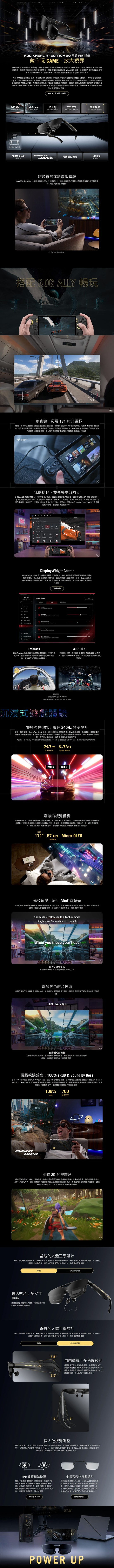 OG XREAL EDTION 電 R 戴你玩 GAME放大視界R Edition 2 是一款專 及所有追求極致沉浸玩家所打造穿戴式電 眼在僅有 91 的輕量化機身為流暢無比的巨幅視覺搭載高效 171 虚擬 MicroOLED 並具備業界領先的 24Hz 新與 0.01ms 反應時間第一稱 ARPG 與高速賽車遊戲的終極攜式顯示方案做為 生態系的核心成員 Edition 20 在的所有裝間展現無比擬的協同體驗透過 USB 即可與 ROG 掌上型遊戲機完美結合的隨插即用體驗透過原生 技術可以自將固定於中是設定為跟隨視角移動;同時先進的電致變色片技術支援自動透明度調整確保在任何光線環下保有完美的視覺清晰度搭 Sound by Bose 頂級與即時 3D 功能無論身在家中或外出旅途 Edition 20 都將徹底您對大遊戲的想像ROG 20 週年限定系列240 Hz0.01 ms171 7快速更反應時間4公尺的觀看人眼 懸停模式原生 提供空間TypeCROG Micro OLEDSOUND B電致變色調光700 nitsBOSE亮度ROG XREAL跨裝置的遊戲體驗I Edition 20 專為與 USB-C 行動裝置設計能擴展您的螢幕將遊戲過程轉化為更具沉浸超越現實的巨幕體驗所示遊戲畫面參考搭 ROG ALLY 暢玩141一線直連拓展 171 的視野僅需一條 USB-C 連接線隨時隨地解鎖極致沉浸瞬間將您的 ROG Ally 從 7掌機化身為4公尺外的171 可攜式專屬戰場無論是在漫長的飛行旅途或是在家放鬆的片刻 Edition 20 為您打造如影随形的高保真巨幕遊戲空間確保您再也無需對畫面規模與震撼體驗做出任何妥協無縫操控雙螢幕高效同步R1 Edition 20 透過與 ROG Ally 的同步雙顯示功能解鎖了掌機遊戲的新維度當投射出 171 虛擬戰場時Ally 的螢幕仍保持開啟讓您能即時調整亮度螢幕大小、長寬比、視覺效果等設定而無需中斷遊戲包括色調等級、提升、空間鎖定和 3D 模式在內的功能皆可直接透過 Ally 的 Armoury Crate SE ACSE 應用程式進行管理讓您始終專注於戰鬥中YDisplayWidget CenterDisplayWidget Center 是一款強大的顯示器管理軟體旨在幫助使用者透過滑鼠或簡的語音令來優化、個人化並充分利用其顯示器因此無需 OSD 選單此外DisplayWidgetCenter 提供通知並包含直接選項使用者還可以匯入匯出顯示配置以進行分享Spatial Screen 0下載連結FreeLook透過 FreeLook 功能解鎖極致流暢的空間知利用先進的IMU慣性單元技術即時您的每一個動真正無邊界的遊戲體驗360桌布定義您的視野透過自訂圖像打造專屬的 360 桌布環境使用 R1 Edition 20 體驗 VR 等級的逃離與般的沉浸韌體需求眼鏡必須更新 MCM102ROG Control Dock 必须更新至版本 MCM103沉浸式遊戲體驗雙模強悍效能飆速240Hz幀率提升啟用幀率提升(Frame Rate Boost) 功能即可解鎖極致流暢的 FHD 240Hz (影像縮放)* 遊戲體驗並具備 0.01毫秒的超快反應時間專為快節奏的電競賽事而生此模式可大幅降低動態模糊與殘影帶來更清晰的動態追蹤、更迅捷的反應速度以及更滑順的螢幕畫面表現*注意「幀率提升模式係透過影像縮放技術實現 FHD 240Hz與原生解析度模式相比畫面度可能略微降低240 Hz 0.01ms快速更新率極限反應時間240Hz120Hz震撼的視覺宴體驗由 Micro-OLED 技術驅動的 171 震撼虛擬巨幕憑藉 57* 超視角R1 Edition 20 能為您帶來氣勢磅礴的遊戲體驗完美呈現深邃的純黑與極致鮮豔的色彩享受每一個角落都清晰的巨幅視野-一切頂級視覺享受皆濃縮於輕巧便攜的機身中讓您隨時將任何空間轉化為專屬的沉浸國度0高達171 57 FOV Micro-OLED*視角範圍極致沉浸:原生 3DoF 與調光享受如同觀看實體螢幕般的穩定體驗內建原生 3DoF 技術能將虛擬螢幕固定在特定的空間位置即使您轉動頭部畫面也不會跟著確保您全神貫注於戰局沉浸絕不中斷Shortcuts - Follow mode Anchor modeSingle press Bottom Button to switchWhen you move your head懸停跟隨模式影片展示 R1 Edition 20 的懸停與跟随模式功能電致變色技術使用內建的三段式電致變色調光功能瞬間將您的視野與環境光隔離確保在任何環境下都能保有完美的清晰3 tint level adjust動透明度調整自透過切換透明度瞬間適應各種環境變化無論是明亮的白天還是深邃的黑暗都能確保畫面的絕對銳利與清晰(1頂級視聽盛宴:106% & Sound by Bose享受 106% sRGB 廣色域帶來的精準色彩平衡搭配 700 尼特峰值亮度呈現穩定且深邃的視覺對比搭載頂尖 Sound byBose 音效R1 Edition 20 提供高真實度的震撼音質能精準捕捉從遠方步聲到環境空間的每一個戰術細節確保您在任何遊戲世界中都能體驗到職業級的極致沉浸感SOUND BY空室有りBOSE106%700峰值亮度即時 3D 沉浸體驗透過先進的即時 2D 轉 3D 轉換技術能將一般的平面遊戲畫面轉換為具備立體深度的環境為您的遊戲帶來更多元的遊玩方式這種無縫的轉換過程能創造出自然的空間比例與景深。為畫面增添栩栩如生的真實感讓您更近遊戲動作核心享受真正身歷其境的 3D 體驗。舒適的人體工學設計僅 91 的極致輕量化配R1 Edition 20 經過重心平衡設計確保舒適度配備式鼻與彈性鏡單提供穩定且個人化的貼合感讓您在任何環境下保持自然、無負擔的配戴體驗鼻靈活貼合:多尺寸鼻 M 與L兩種尺寸的鼻墊完美適應不同的與。多角度鏡腳舒適的人體工學設計僅 91 的極致輕量化配重R1 Edition 20 經過重心平衡設計確保舒適度。配備可調式鼻墊與彈性鏡腳提供穩定且個人化的貼合感讓您在任何環境下皆能保持自然、無負擔的配戴體驗鼻墊3.53.5多角度鏡自由調整:多角度鏡腳鏡支援三段式垂直角度調整每段可傾斜 3.5°讓使用者能根據鼻樑高度與耳朵位置進行微調。彈鏈設計能自動適應各種頭型提供高達 15* 的總調整範圍確保配戴時舒適又穩固。15°5°個人化視覺調整透過可調式 IPD ( )設定,為您量身打造完美的畫面,並大幅減輕眼睛疲勞 Edition 20 提供兩種 IPD尺寸·涵蓋 95% 的消費者 (從57 到 75 mm)。結合客製化度數鏡片支援、R1 Edition 20 確保每位玩家皆能享受清晰銳利、個人化的沉浸式遊戲體驗,畫質絕不妥協。(IPD距瞳調整IPD瞳距精準微調)是指雙IPD眼瞳孔之間的距離。精準的AR 視覺與準確深度感知的關鍵。是獲得清晰您可以透過手機應用程式、專業眼鏡行或使用直尺進行測量,將您的 R1 Edition 20 校準至準確的數據,能確保獲得最銳利,置中的視野。支援客製化度數鏡片針對有近視或散光的玩家,R1 Edition 20 提供無縫的視覺解決方案,每組包裝內皆附有專用內框,可前往您當地的眼鏡行進行客製化驗配。為了提供更多便利,您也可以直接透過官方商店或授權合作夥伴,訂購配好度數的專屬鏡片。尋找您的 IPD訂購您的鏡片POWER UP()