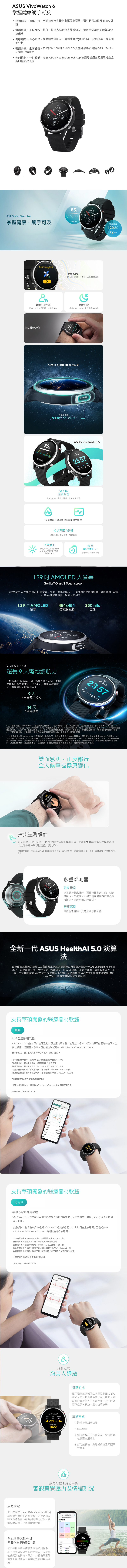 ASUS VivoWatch 掌握健康觸手可及掌握健康首屈一指-全球首款指尖血壓及心圖醫材軟體功能 TFDA 認證雙面感正反都行-錶身錶背各配有獨家雙選擇項目即掌握健康現況健康趨勢身心指標-身體組成分析及日常情緒管理睡眠追蹤放鬆指數身心落點分析硬體升級全新感受-首次採用1.39  AMOLD 大猩猩螢幕及雙頻 GPS7~ 天超強續航力 介面進一目瞭然-專屬 ASUS Healthnnect App 依國際醫療服務規範打造全新UI健康好表現ASUS Vivo Watch 99WD 2612085WED 26掌握健康觸手可及Keep stillSearching GPSE800210 08:001208072bpm雙頻 GPSL1 + L5 雙頻段提供更高定位精確度身體組成分析體脂/水份/骨骼肌/基礎代謝率睡眠追蹤紀錄心率心率溫度及翻身次數指尖設計Keep still121.39 AMOLED 觸控螢幕感雙面感正反都行85%ASUS VivoWatch 6全天候WED 26 99 120-80 72健康管理/心率/溫度/運動/步數&卡路里支援華碩血壓及華碩心圖應用軟體情緒及管理放鬆指數/身心平衡/睡眠追蹤天氣資訊超長所在地溫度/降雨機率續航力/空氣品質Q)/ 紫外線強度UV)省電模式下可達14天1.39  AMOLED 大螢幕Gorilla® Glass 3 TouchscreenVivoWatch 首次使用 AMOLED 螢幕亮度對比大幅提升畫面顯示更精緻細膩錶面選用 GorillaGlass3 觸控螢幕堅固防刮抗汙1.39 AMOLED454x454350 nits螢幕螢幕解析度亮度VivoWatch 6超長9天續航力升級 AMOLED 螢幕卻一點都不犧牲電力充一次電能陪您共同生活9至14天焦慮解除健康管理才能陪伴更久9天一般使用模式14 天*省電模式WED 26Co99 120-80 72*以一般模式測試 VivoWatch 6電池續航力條件如下:在且開啟測、開啟脈波指數測 分鐘測一次每天接受 100 則訊息每天2組每天3組服藥提醒;每日2次手動量測血壓;每日1次手動量測;每日1次手動量測身體組成分析;每日1次手動量測血氧;每日1次手動量測放鬆指數;睡眠時段未戴手錶錶面預設完度電池使用時間使用情況、功能配置態、行動網路、訊號強度及許多其他因素而異實際結果可能有所差異**以省電模式測試 VivoWatch 電池續航力條件如下:在充飽電且開啟背景量測、開啟脈波指數背景量測每 60 分鐘量測一次;每天接受 100 則訊息;每天2組;每天3組服藥提醒;每日2次手動量測血壓;每日1次手動量測心電圖;每日1次手動量測身體組成分析;每日1次手動量測血氧;每日1次手動量測放鬆指數;睡眠時段未戴手錶;錶面預設完度3。電池使用時間視使用情況、功能配置狀態、功能配置狀態、行動網路、訊號強度及許多其他因素而異實際結果可能有所差異雙面感測正反都行全天候掌握健康變化血壓將手指輕放於測器上指尖量測設計配有電學、PPG 光學、BIA 生物電阻抗等多樣感測器從微血管豐富的指尖輕觸感測器收集而來的生理訊號更強、更完整。* 據內部實驗華碩 VivoWatch 量測到的健康資料與只使用單一光學感測器的產品相比其精準度至少提升10%以上WED 2672多重感測器錶身量測想掌握身體現況時,選擇想量測的功能,如身體組成、血氧等,再將手指輕觸錶身或錶面的感測器。即時量測。錶背感測佩帶在手腕時,無時無刻忠實紀錄全新一代 ASUS HealthAl 5.0 演算由華碩智慧醫療的演算法工程師及生物感測技術專家所開發的全新一代 ASUS HealthAl 5.0 演算法,以硬體為平台整合多樣生物感測器由AI 及演算法來執行運算,驅動數據分析,最後,由您實際穿戴 VivoWatch 完成個人化回饋。長時間使用 VivoWatch 監測生理徵象的變化·VivoWatch 會越來越貼近您的健康狀況支持華碩開發的醫療器材軟體血壓華碩血壓應用軟體VivoWatch 6 支援華碩自主開發的華碩血壓應用軟體,能建立、紀錄、儲存、顯示血壓趨勢資訊,包括收縮壓、張壓、心率,且數值會被記錄在 ASUS HealthConnect App 中。隨時隨地,使用 ASUS VivoWatch 血壓。北號市衛器廣第113040181號/衛部醫器第007812醫療器材商、製造業者名稱:華碩電腦股份有限公司醫療器材商、製造業者地址:台北市北投區立德路15號1樓製造業醫療器材商許可執照字號 北市衛器製字第 MD6101007227號販業醫療器材商許可執照字號 北市衛器販投)字第 MD6201072100號*消費者使用前應詳閱醫療器材說明書*使用血壓量測功能,請透過 ASUS HealthConnect App 每月定期校正諮詢電話:0800-093-456120/80114/7684124/10297/62120,80支持華碩開發的醫療器材軟體心電圖華碩心電圖應用軟體VivoWatch 6 支援華碩自主開發的華碩心電圖應用軟體,能紀錄與第一程 (Lead I) 相似的單通道心電圖。動動手指:將食指與拇指輕觸 VivoWatch 的雙感應器,30秒即可產生心電圖波形並紀錄在ASUS HealthConnect App 中,隨時隨地進行心電圖。北市衛器廣字第113040181 號/衛部醫器製字第 007431號醫療器材商、製造業者名稱:華碩電腦股份有限公司醫療器材商、製造業者地址:台北市北投區立德路15 號1 樓製造業醫療器材商許可執照字號 北市衛器製字第 MD6101007227號販業醫療器材商許可執照字號 北市衛器販(投)字第MD6201072100 號*消費者使用前應詳閱醫療器材說明書諮詢電話:0800-093-456放鬆指數心電圖() E%身體組成泡芙人退散身體組成運用電學感測器及生物電阻測量法 BIA技術,來分析身體中的水份、脂肪、骨骼肌含量及個人的基礎代謝,從內而外管理健康,脂肪、肌肉也不放過。02/14 09:17水份 脂肪 骨骼肌() () (kg) 21.7 34.6基礎代謝率1622量測方式1. 選擇身體組成功能2. 輸入體重3. 姆指輕觸左下方感測器,食指輕靠在錶面金屬環上4. 靜待數秒後,身體組成結果即顯示在螢幕放鬆指數&身心平衡客觀察覺壓力及情緒現況以心率變異(Heart Rate Variability,HRV)為基礎計算出的放鬆指數,能反映出短時間身體在當下感受到的壓力狀況。放鬆指數越高,代表身體越放鬆。身心狀分析壓力適應身心狀態落點分析傾聽來自情緒的訊息以自律神經的平衡及活性為監測對象,身心狀態落點位感受到的情緒、壓力,並藉由簡潔易懂的七宮格圖表,說明您近期的身心狀95放鬆02/10 09:00*舒充電分析能評估您以一天為單態。