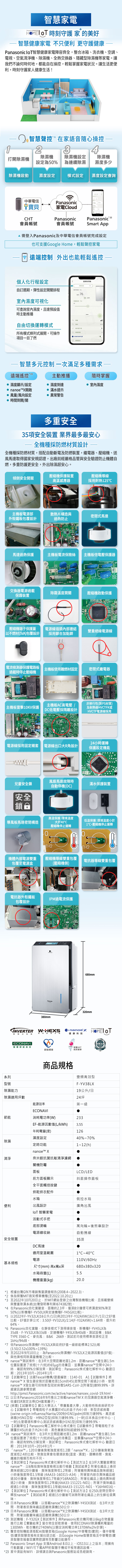 智慧電 時刻守護 家 的美好智慧健康家電 不只利 更守護健康anasonic 智慧健康家電陣容齊全整合冰箱洗衣機、空調、電視、空氣清淨機、機、全熱交換器、隱藏型除濕機等家電。讓我們不論何時何地都能在操控輕鬆掌握家電狀況。讓生活更便利時刻守護家人健康生活!智慧聲控在家語音隨心操控 23除濕機打開除濕機為5%除濕機為連續除濕除濕機濕多少除濕機啟動設定模式設定設定查詢中華電信Panasonic*寶貝家電louHTPanasonicPanasonic 會員帳號會員帳號Smart ppA需登入Panasonic及中華電信會員帳號完成設定也可支援Google Home輕鬆聲控家電遠端控制 外出也能輕鬆遙控個人化行程設定變頻除濕機度設定自訂彈性設定開關排程濕度%7655 室濕度可視化濕度設定%可查詢室內濕度,且達預設值時主動推播自由切換運轉模式()لله廣角d操作提示音所有模式條列式展開,可操作項目一目了然 時間+nanoex 週期設定智慧多元控制一次滿足多種需求遠端遙控主動推播隨時掌握濕度顯示設定nanoe開啟 濕度到達 室內濕度滿水提示 風量/風向設定異常警告 時間到開/關多重安全35項安全裝置 業界最多最安心全機種採防燃材質設計全機種採防燃材質,搭配自動斷電及防燃裝置,繼電器、壓縮機、送風馬達取得國家安規認證,出廠前經嚴格品管與安全驗證防止機體自燃,多重防護更安全,外出除濕超安心。壓縮機保護裝置傾倒安全開關高溫感應器壓縮機導線採用耐熱125主機板電源部散熱片構造與密閉式馬達外殼鐵板包覆設計過熱防止馬達過熱保護主機板電流保險絲主機板倍電壓保護器FUSE1_2交換器電源過載保護裝置除霜溫度開關壓縮機啟動保護 R415 C壓縮機端子保護蓋以不燃材(5VA)包覆設計電源線插頭內部連結雙重絕緣電源線採用鉚合加點銲電流檢測器保護電路板主機板使用難燃材固定密閉式繼電器過載時停止壓縮機主機板AC高電壓 /主機板雷擊10KV保護DC低電壓採隔離設計非移行性(對PS材質)及耐熱級HVCTFK或HVCTF電源線採用24小時運轉電源線採用固定襯套 電源線出口大R角設計|保護設定機能R95R94風扇馬達故障時兒童安全鎖滿水保護裝置自動停機(DC)安全鎖高溫保護:環境溫度低溫保護:環境溫度小於導風板馬達密閉構造大於40℃壓縮機停止運轉1℃,壓縮機停止運轉0TH2TH2機體內部電源雙重壓縮機導線雙重包覆電抗器導線雙重包覆包覆至電源盒(壓縮機側)電抗器外殼鐵板IPM過電流保護包覆設計380mm680mm320mmINVERTER變頻式技術W-HEXS雙重除濕Panasonic nanoex 健康科技ECONAVI智慧節能科技()MIT節能標章微笑標章系列型號除濕能力商品規格變頻高效型F-YV38LX19公升/日除濕適用坪數24坪能源效率第一級節能ECONAVI消耗電功率(W)233EF-能源因數值(L/kWh) 355年耗電量(度)12640%%濕度設定除濕定時功能nanoe X奈米銀抗菌抗敏清淨濾網清淨關機防霉面板前方面板顯示全平面觸控按鍵112(h)信譽品牌 PLCD/LED斜面操作面板烘鞋烘衣配件水箱側拉水箱便利出風設計廣角出風 智慧家電活動式手把底部滑輪萬向輪+後煞車設計電源線收納自動捲線安全裝置35項DC馬達適用室溫範圍電源基本規格尺寸(mm) 高x寬x深水箱容量(L)機體重量(kg)1C~40C110V/60Hz680x380x32020.0*1 根據台灣GfK市場銷售量調查報告(2008.4~2022.3)。*2 係指榮獲MIT微笑標章機種(至2022.10.20止)*3 至2022年10月20日止,於MIT網站登錄之台灣製造機種比較,且搭載變頻與雙重除濕系統(台灣發明專利第1674382號)。*4 在Panasonic自社實驗室,面積約2.3坪、僅須8分鐘便可將濕度90%降至50%(以新機種F-YV50LX與定速機種F-Y45GX比較)。*5 以2022年F-YV32LX(16公升/1日)與2013年F-Y32AXW(16公升/1日)之EF值比較。EF值計算公式:3.50(F-YV32LX)/2.14(F-Y32AXW)1.64倍,提升約64%*6 Panasonic自社實驗,在靜音模式下測得噪音值,新機種F-YV45LX為35dB、F-YV32LX為33dB,定速機種F-Y45LX為40dB。測試設備:B&KTYPE 3560-C、麥克風: B&K 2669、測試前均使用標準音源校正至1kHz/94dB。*7 Panasonic除濕機F-YV32LX與政府EF值一級節能標準2.52比較(3.50/2.52x100%=139%)*8 至2022年9月10日止,為Panasonic除濕機F-YV32LX之能源因數值(EF值),與他牌相同除濕量機種之比較。*9 nanoe測試條件:在3坪大空間距離地面1.2m,距離nanoe 產生器1.5m位置設置塗了烷烴(十六烷)的65ug的培養皿,並暴露nanoe空間中24小時,確認有99%分解效果。測試單位:Panasonic株式會社解析中心 驗證日期:2013年10月~2014年1月。*10 【試驗單位】法國Texcell機構/證書編號:1140-01 A1【試驗條件】將nanoe™ X 發生器安裝於距離地面15cm的45L密閉空間下經過2小時,使用細資訊請參閱官網nanoe™ X發生器可抑制新型冠狀毒SS-CoV-2(附著型)達99.99%。詳http://pmst.Panasonic.com.tw/active/nanoe/nanoex_covid-19.html。*11 以日本Panasonic2016年9月推出之搭載nanoeTM X 的加濕器空氣清淨機,依據ESR測定法得(OH氫氧離子)。*12 (病毒)【試驗單位】國立大學法人帶廣畜產大學」大動物特殊疾病研究中心【試驗條件】帶電微粒子水暴露於45L的盒子內4小時,新型流感病毒(swine-origin influenza/Narita/2009(H1N1)pdm)抑制力達99%、禽流感病毒(H5N1亞型、H9N2亞型)抑制力達99.9%;(一財)日本食品分析中心、(一財)北里環境科學中心測試流感病毒(H1N1型)抑制力達99.9%。*13 【試驗單位】Panasonic電工解析中心株式會社【試驗條件】帶電微粒子水曝露於45L的盒子內24小時,黑色黴菌抑制超過99.97%。*14 nanoe™ 測試條件:在3坪大空間距離地面1.2m,距離nanoe™ 產生器1.5m位置設置塗了烷烴(十六烷)的65ug的培養皿,並暴露nanoe™空間中24小時,確認有99%分解效果。測試單位: Panasonic株式會社解析中心 驗證日期:2013年10月~2014年1月。*15 「nanoe™」120分鐘後臭氧強度減低1.2跟「nanoe™X」12分鐘後臭氧強度減低2.4的比較。除臭效果會依環境狀態(溫度.濕度)、運轉時間、臭氣纖維的種類而有所不同。*16 【測試單位】Panasonic株式會社解析中心【測試方法】在3坪大實驗室釋放nanoe™,以6階段臭味強度檢視法進行檢驗【測試結果】附著在織品上香異味經過120分鐘後,臭味強度降低1.2等級;附著寵物異味織品臭味經過1小時後強度降低1.5等級(4AA33-160315-A34);附著室內晾衣異味織品經過30分鐘後,臭味強度降低1.7等級(Y16RA002);附著在織品上燒肉異味經過2小時後,臭味強度降低1.2等級(4AA33-151221-01);附著汗臭味織品經過1小時後,臭味強度降低1.1等級(4AA33-151221-N01、Y16HM016)。*17 【測試單位】Panasonic株式會社解析中心【測試方法】在250L密閉空間中釋放nanoe™ 【測試結果】經過15分鐘後可消除附著在織品上的生鮮垃圾異味。*18 日本Panasonic實驗,以搭載nanoe™X之除濕機F-Y45EX測試,在3坪大空間,附著香臭味織品距離除濕機150公分。*19 日本Panasonic實驗,以搭載nanoe™X之除濕機F-Y45EX測試,在3坪大空間,附著油酸黴味織品距離除濕機150公分。*20 測試機種:F-Y32GX【測試條件】與Panasonic乾衣機同樣以6kg衣物重量進行比較【實驗結果】當衣物全部乾燥後,使用ECONAVI除濕機耗電量約1300Wh,乾衣機約2740Wh(以額定消耗電功率1370Whx2hr計算)。*21 聲音控制機能須搭配AI智慧音箱(Google Home/中華電信i寶貝)。僅中華電信i寶貝智慧音箱有支援台語功能,且Google Home智慧音箱及中華電信i寶貝智慧音箱會因實際腔調等而影響功能運作。*22 Panasonic Smart App 支援Andriod 8.0以上、iOS13以上之版本;限擁有行動數據/WiFi可下載APP的智慧手機或平板等通訊設備。*23 家中須設有WiFi,詳情請洽詢Panasonic服務站或各經銷商。