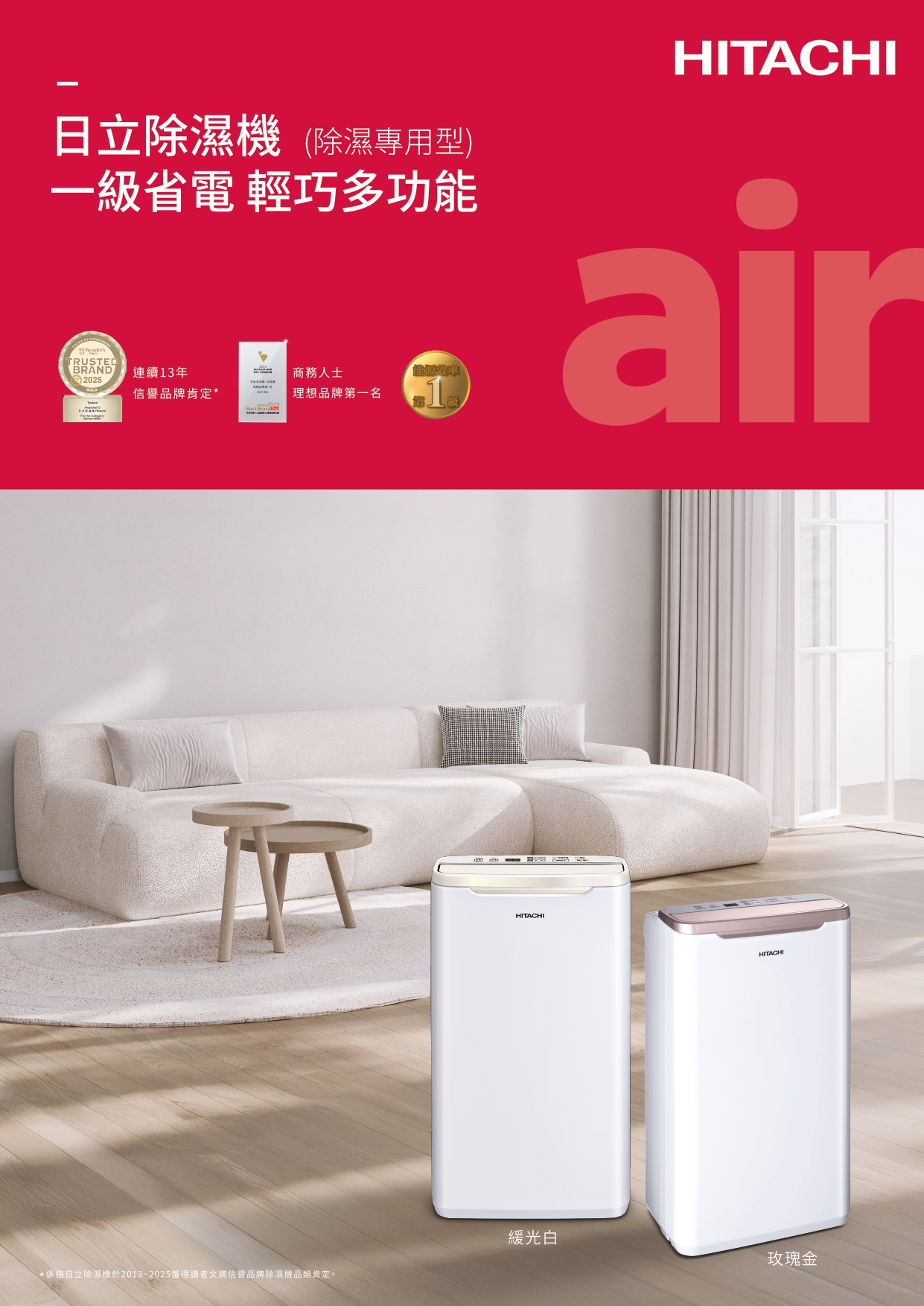 日立除濕機(除濕專用型)一級省電 輕巧多功能商務人士RUSTEDBRAND連續13年2025信譽品牌肯定*理想品牌第一名T級HITACHIairHITACHIHITACHI緩光白玫瑰金*係指日立除濕機於2013~2025獲得讀者文摘信譽品牌除濕機品類肯定。