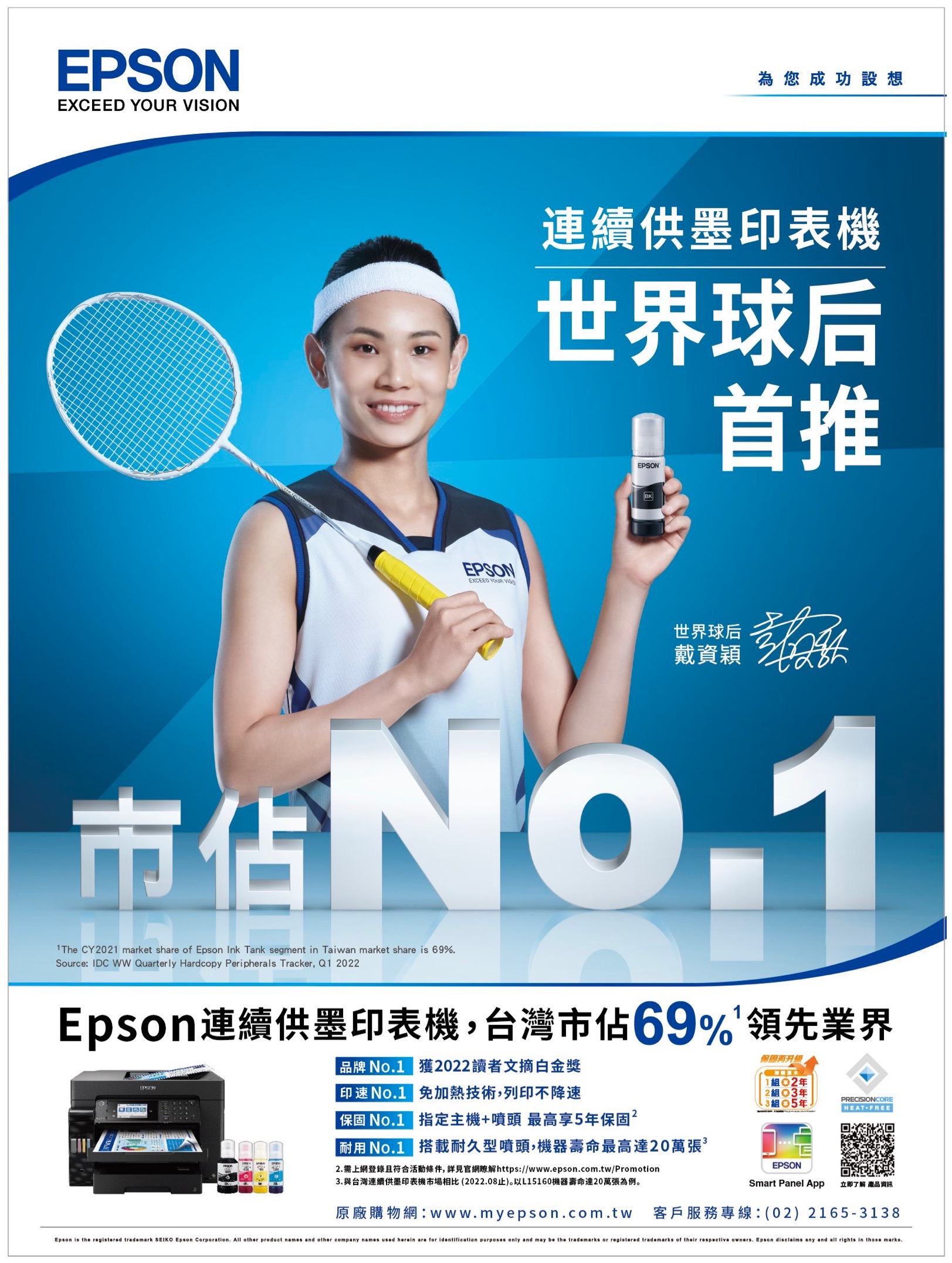 EPSONEXCEED YOUR ONEPSONEXCEED YOUR VISI為您成功設想連續供墨印表機世界球后EPSON首推BK世界球后戴資穎1The CY1 market share of Epson Ink Tank segment in Taiwan market share is 69%.Source: IDC  Quarterly Hardcopy Peripherals Tracker, Q1 2022Epson連續供墨印表機,台灣市佔69%領先業界EPSON品牌 No.1 獲2022讀者文摘白金獎印No.1 免加熱技術,列印不降速 No.1 指定主機+噴頭 最高享5保固2耐用 No.1 搭載耐久型噴頭,機器壽命最高達20萬張2. 需上網登錄且符合活動條件,詳見官網瞭解https://www.epson.com.tw/Promotion3.與台灣連續供墨印表機市場相比(2022.08止)。以L15160機器壽命達20萬張為例。保固102年2組03年組 5年PRECISIONCORE HEAT+FREEEPSONSmart Panel App立即了解 產品資訊原廠購物網:www.myepson.com.tw 客戶服務專線:(02)2165-3138Epson is the registered trademark SEIKO Epson Corporation. All other product names and other company names used herein are for identification purposes only and may  the trademarks or registered trademarks of their respective owners. Epson disclaims any and all rights in those marks.