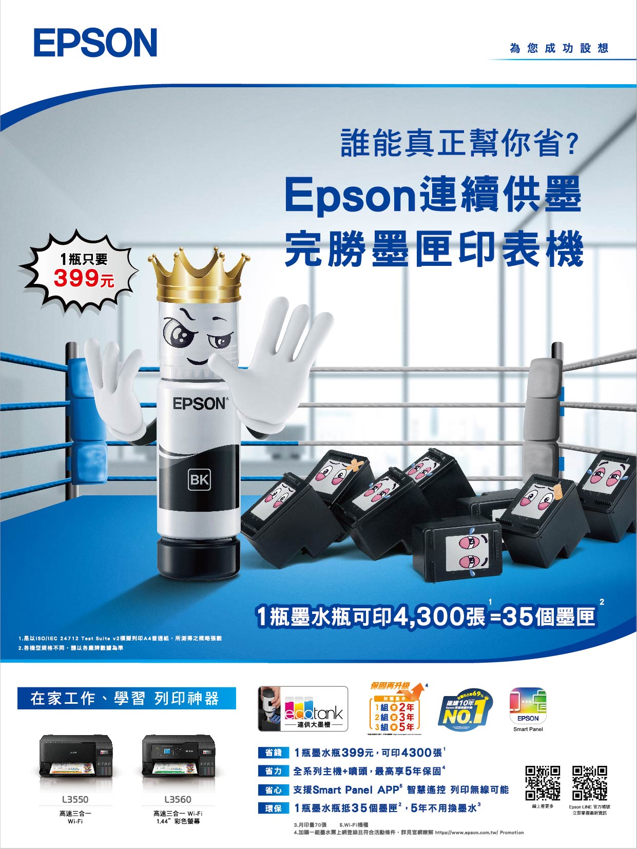 EPSON為您成功設想1瓶只要399元誰能真正幫你省?Epson續供墨完勝墨匣印表機EPSONBK是以 24712 Test Suite v2列印A4普通紙所得之概略張數2各機型規格不同,請以各廠牌數據為準11瓶墨水瓶可印4,300張=35個墨匣在家工作、學習 列印神器省錢保固再升级加購墨水1組2組 3連供墨組5年連續10年.1瓶墨水瓶399元,可印4300張省力 全系列主機+噴頭,最高享5年保固省心 支援Smart Panel APP智慧遙控 列印無線可能1瓶墨水瓶抵35個墨匣,5年不用換墨水L3550高速三合一Wi-FiL3560高速三合一 Wi-Fi環保1.44彩色螢幕3.月印量70張 5.Wi-Fi機種EPSONSmart Panel4.加購一組鹽水上網登錄且符合活動條件,詳見官網瞭解 https://www.epson.com.tw/ Promotion線上更多Epson LINE 官方帳號立即掌握最新資訊