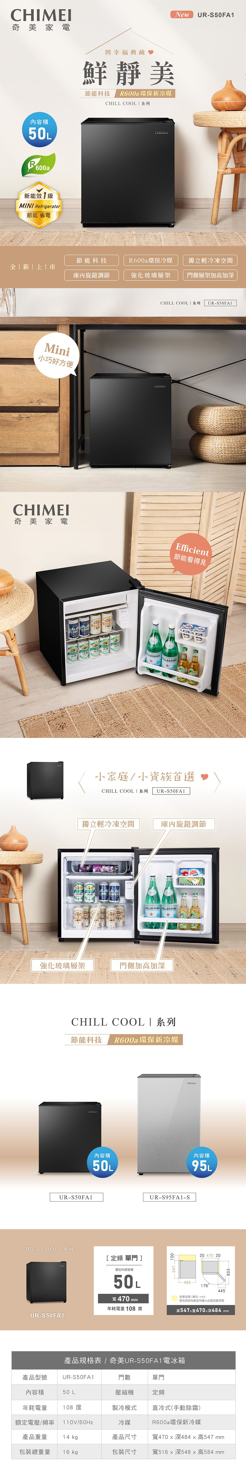 奇美家電內50L能MINI Refrigerator節能省電將幸福典藏靜美節能科技 R600a環保新冷媒CHILL COOL系列CHIMENewUR-S50FA節能科技R600a環保冷媒獨立輕冷凍空間新庫內旋鈕調節強化玻璃層架門側層架加高加深Mini小巧好方便CHILL COOL  系列 UR-S50FA1CHIMEI奇美家電Efficient節能看得見 1小家庭/小資族首選CHILL COOL系列 UR-S50FA1MBARK獨立輕冷凍空間庫內旋鈕調節   PELLEGRINO PELLEGRINO強化玻璃層架門側加高加深CHILL COOL|系列節能科技 R600a環保新冷媒UR-S50FA1CHILL 系列CHIMEI內容積內容積50L95L[定頻 單門]額定內部容積50L寬470 mmUR-S95FA1-S54710020 470 20-484176安裝空間(單位:mm)445黃色部份為裝設時最小必要安裝空間年耗電量108度高547x寬470x深484 mmUR-S50FA1產品規格表 / 奇美UR-S50FA1電冰箱產品型號UR-S50FA1門數單門內容積50 L壓縮機定頻年耗電量額定電壓/頻率 110V/60Hz108度製冷模式直冷式(手動除霜)冷媒R600a環保新冷媒產品重量14 kg產品尺寸寬470x深484x高547 mm包裝總重量16 kg包裝尺寸 寬516x深548x高584mm 933