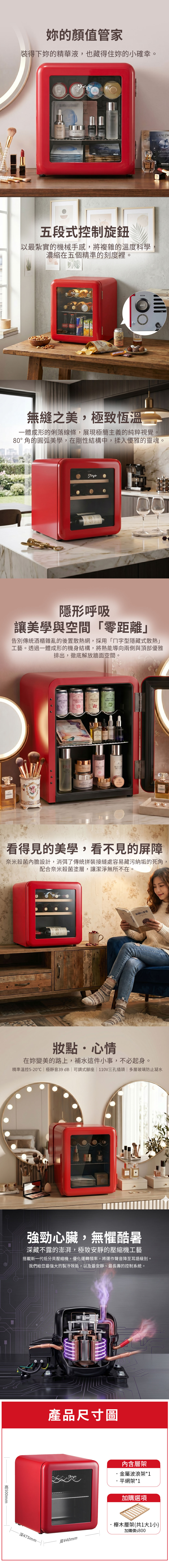 的顏值管家裝得下的精華液,也藏得住妳的小確幸。五段式旋鈕以最紮實的機械手感,將複雜的溫度科學濃縮在五個精準的刻度裡。LANCONGENIFIQU溫度控制無縫之美,極致恆溫一體成形的俐落線條,展現極簡主義的純粹視覺。80°角的圓弧美學,在剛性結構中,揉入優雅的靈魂。隱形呼吸讓美學與空間零距離」告別傳統酒櫃雜亂的後置散熱網,採用「字型隱藏式散熱」工藝。透過一體成形的機身結構,將熱能導向兩側與頂部優雅排出,徹底解放牆面空間。FANS看得見的美學,看不見的屏障 奈米殺菌設計,消弭了傳統拼裝接縫處容易藏污納垢的死角,配合奈米殺菌塗層,讓潔淨無所不在。刺的優雅妝點心情在妳變美的路上,補水這件小事,不必起身。精準溫控5-20極靜音39dB  可調式座  110V三孔插頭 | 多層玻璃防止凝水500mm強勁心臟,無懼酷暑深藏不露的澎湃,極致安靜的壓縮機工藝搭載新一代低分貝壓縮機,優化運轉頻率,將運作聲音降至耳語級別。「我們給您最強的製冷效能,以及最安靜、最長壽的控制系統。深475mm產品尺寸圖內含層架金屬波浪架*1·平網架*1加購選項櫸木層架(共1大1小)加購價$800寬440mm