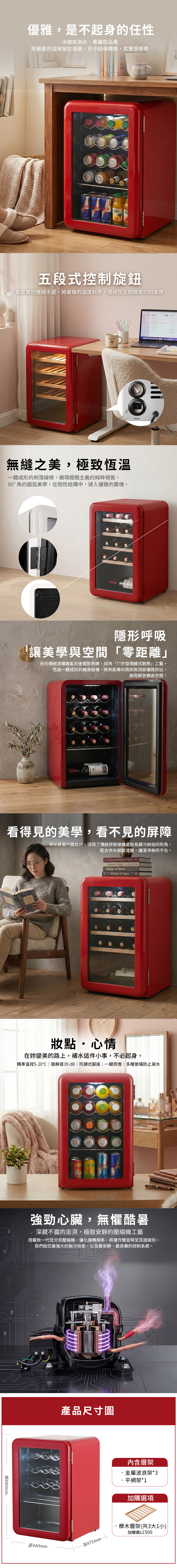 優雅,是不起身的任性冰鎮氣泡水、專屬飲品庫把最愛的滋味留在身邊,日子過得精緻,其實很簡單M 五段式控制旋鈕以最紮實的機械手感,將複雜的溫度科學,濃縮在五個精準的刻度裡。 COFFEE照明開關無縫之美,極致恆溫一體成形的俐落線條,展現極簡主義的純粹視覺。80°角的圓弧美學,在剛性結構中,揉入優雅的靈魂。隱形呼吸「讓美學與空間「零距離」告別傳統酒櫃雜亂的後置散熱網,採用「字型隱藏式散熱」工藝。透過一體成形的機身結構,將熱能導向兩側與頂部優雅排出,徹底解放牆面空間。看得見的美學,看不見的屏障奈米殺菌內膽設計,消弭了傳統拼裝接縫處容易藏污納垢的死角,配合奈米殺菌塗層,讓潔淨無所不在。A Complete Guide to WineRefined LivingDesign of BooksWhiskey & Cigars妝點心情在妳變美的路上,補水這件小事,不必起身。精準溫控5-20|極靜音39 dB |可調式腳座|一鍵亮燈|多層玻璃防止凝水強勁心臟,無懼酷暑深藏不露的澎湃,極致安靜的壓縮機工藝搭載新一代低分貝壓縮機,優化運轉頻率,將運作聲音降至耳語級別。我們給您最強的製冷效能,以及最安靜、最長壽的控制系統。680mm產品尺寸圖寬440mm深475mm-內含層架金屬波浪架*3平網架*1加購選項櫸木層架(共3大1小)加購價$1500