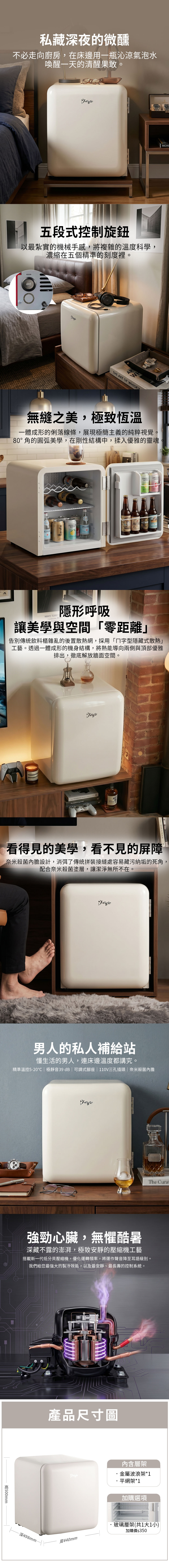 私藏深夜的微醺不必走向廚房在床邊用一瓶沁涼氣泡水喚醒一天的清醒果敢。五段式控制旋鈕以最紮實的機械手感,將複雜的溫度科學濃縮在五個精準的刻度裡。温度控制OMEGAARHE ART OF WHIKYMON,無縫之美,極致恆溫一體成形的俐落線條,展現極簡主義的純粹視覺。80°角的圓弧美學,在剛性結構中,揉入優雅的靈魂。 NANTE TERRYS隱形呼吸   S  TAEL 讓美學與空間零距離」告別傳統飲料櫃雜亂的後置散熱網,採用「字型隱藏式散熱」工藝。透過一體成形的機身結構,將熱能導向兩側與頂部優雅排出,徹底解放牆面空間。  TRARE BOOK看得見的美學,看不見的屏障奈米殺菌內膽設計,消弭了傳統拼裝接縫處容易藏污納垢的死角,配合奈米殺菌塗層,讓潔淨無所不在。男人的私人補給站懂生活的男人,連床邊溫度都講究。精準溫控5-20 極靜音39 dB | 可調式座 | 110V三孔插頭 | 奈米殺菌內膽 強勁心臟,無懼酷暑深藏不露的澎湃,極致安靜的壓縮機工藝搭載新一代低分貝壓縮機,優化運轉頻率,將運作聲音降至耳語級別。「我們給您最強大的製冷效能,以及最安靜、最長壽的控制系統。500mm深498mm產品尺寸圖內含層架金屬波浪架*1平網架*1寬440mm加購選項玻璃層架(共1大1小)加購價$350