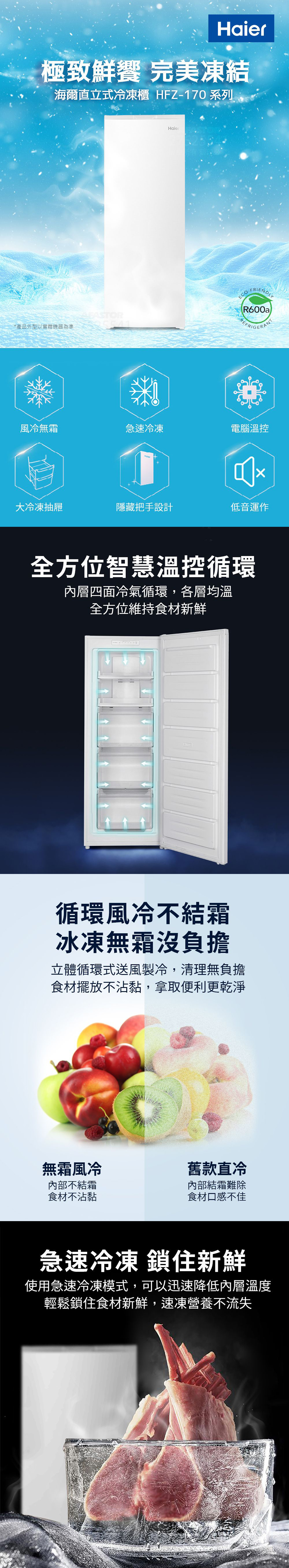 極致鮮 完美凍結海爾直立式冷凍櫃 HFZ170 系列*產品外型以實體機器為準Haier-FRIENDLR600aREFRIGERAN風冷無霜急速冷凍電腦溫控大冷凍抽屜隱藏把手設計低音運作全方位智慧溫控循環內層四面冷氣循環,各層均溫全方位維持食材新鮮循環風冷不結霜冰凍無霜沒負擔立體循環式送風製冷,清理無負擔食材擺放不沾黏,拿取便利更乾淨無霜風冷舊款直冷內部不結霜食材不沾黏內部結霜難除食材口感不佳急速冷凍 鎖住新鮮使用急速冷凍模式,可以迅速降低內層溫度輕鬆鎖住食材新鮮,速凍營養不流失