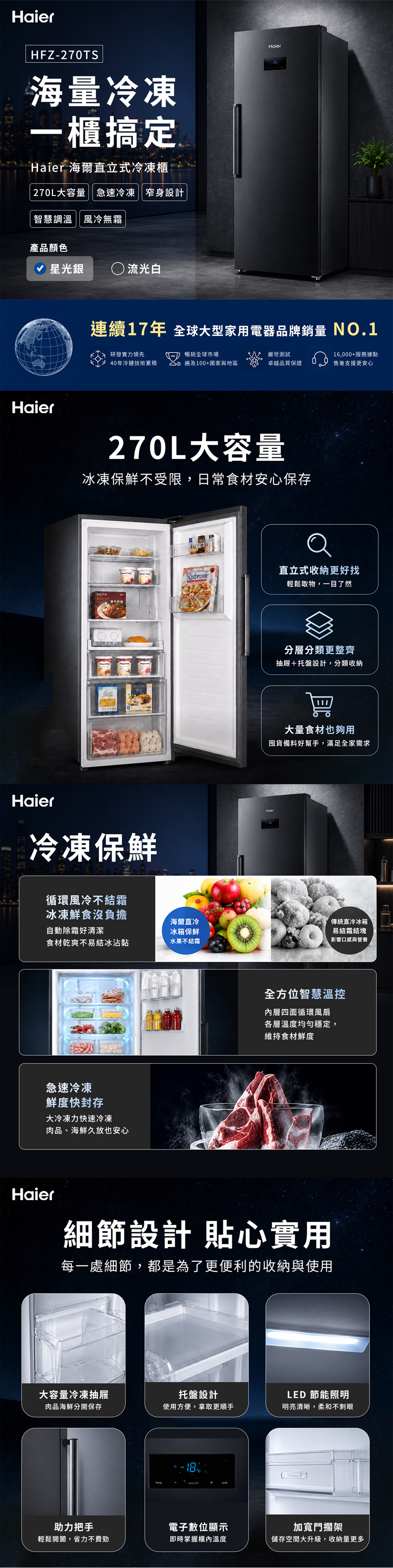 HaierHFZ-270TS海量冷凍一櫃搞定Haier 海爾直立式冷凍櫃270L大容量急速冷凍 窄身設計智慧調溫 風冷無霜產品顏色星光銀  流光白Haier連續17年 全球大型家用電器品牌銷量 NO.1研發實力領先暢銷全球市場嚴苛測試16,000+服務據點40年冷鏈技術累積 100+國家與地區卓越品質保證售後支援更安心Haier270L大容量冰凍保鮮不受限,日常食材安心保存Haier冷凍保鮮直立式收納更好找循環風冷不結霜冰凍鮮食沒負擔自動除霜好清潔海爾直冷冰箱保鮮食材乾爽不易結冰沾黏水果不結霜急速冷凍鮮度快封存大冷凍力快速冷凍肉品、海鮮久放也安心輕鬆取物,一目了然分層分類更整齊抽屜+托盤設計,分類收納大量食材也夠用囤貨備料好幫手,滿足全家需求傳統直冷冰箱易結霜結塊影響口感與營養全方位智慧溫控內層四面循環風扇各層溫度均勻穩定,維持食材鮮度Haier細節設計 貼心實用每一處細節,都是為了更便利的收納與使用大容量冷凍抽屜肉品海鮮分開保存托盤設計使用方便,拿取更順手LED 節能照明明亮清晰,柔和不刺眼助力把手輕鬆開闔,省力不費勁電子數位顯示即時掌握櫃內溫度加寬門擱架儲存空間大升級,收納量更多