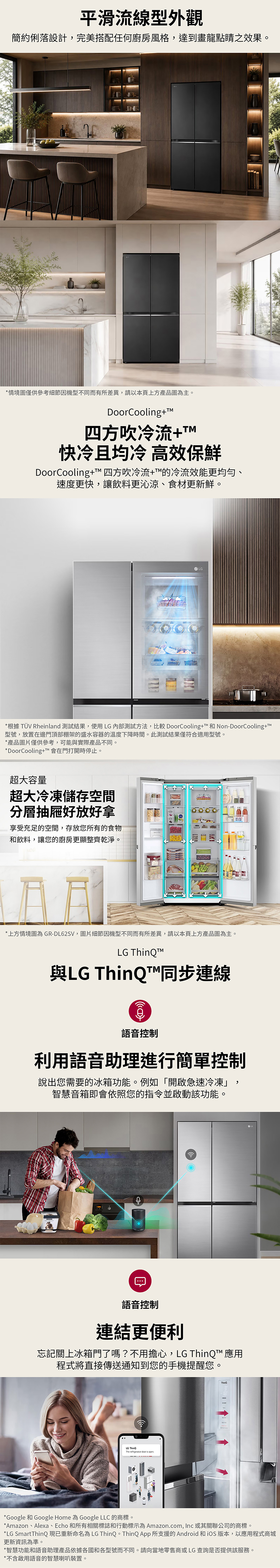 平滑流線型外觀簡約俐落設計,完美搭配任何廚房風格,達到畫龍點睛之效果。*情境圖僅供參考細節因機型不同而有所差異,請以本頁上方產品圖為主。DoorCooling+M四方吹冷流+TM快冷且均冷 高效保鮮DoorCooling+T 四方吹冷流+的冷流效能更均勻、速度更快,讓飲料更沁涼、食材更新鮮。LG*根據 TÜV Rheinland 測試結果,使用LG內部測試方法,比較 DoorCooling+™ 和 Non-DoorCooling+T™型號,放置在邊門頂部棚架的盛水容器的溫度下降時間。此測試結果僅符合適用型號。*產品圖片僅供參考,可能與實際產品不同。*DoorCooling+™會在門打開時停止。超大容量超大冷凍儲存空間分層抽屜好放好拿享受充足的空間,存放您所有的食物和飲料,讓您的廚房更顯整齊乾淨。*上方情境圖為GR-DL62SV,圖片細節因機型不同而有所差異,請以本頁上方產品圖為主。LG 與LG ThinQ™同步連線語音控制利用語音助理進行簡單控制說出您需要的冰箱功能。例如「開啟急速冷凍」,智慧音箱即會依照您的指令並啟動該功能。語音控制連結更便利忘記關上冰箱門了嗎?不用擔心,LG ThinQ™ 應用程式將直接傳送通知到您的手機提醒您。LG ThinQThe refrigerator door is open*Google 和 Google Home 為 Google LLC 的商標。*Amazon、Alexa、Echo 和所有相關標誌和行動標示為 Amazon.com, Inc 或其關聯公司的商標。*LG SmartThinQ現已重新命名為LG ThinQ。ThinQ App 所支援的 Android 和 版本,以應用程式商城更新資訊為準。*智慧功能和語音助理產品依據各國和各型號而不同。請向當地零售商或LG查詢是否提供該服務。*不含啟用語音的智慧喇叭裝置。
