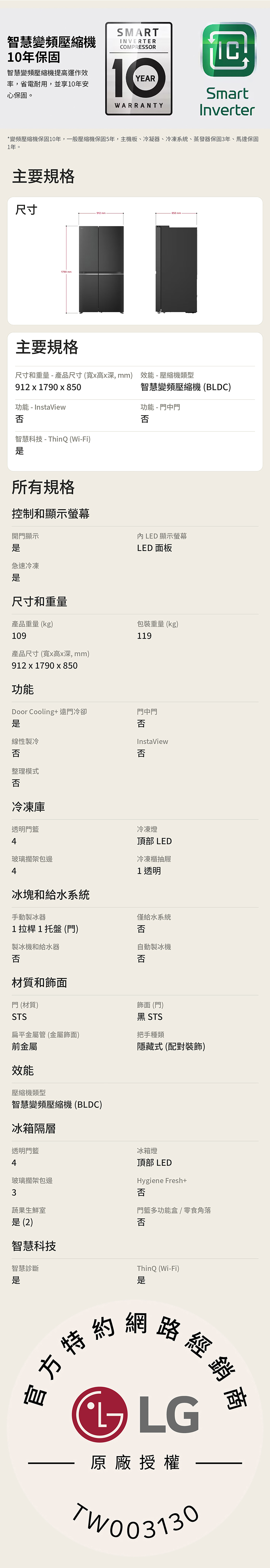 智慧變頻壓縮機年保固智慧變頻壓縮機提高運作效率,省電耐用,並享10年安心保固。SMARTINVERTERCOMPRESSOR10WARRANTYYEARSmartInverter*變頻壓縮機保固10年,一般壓縮機保固5年,主機板、冷凝器、冷凍系統、蒸發器保固3年、馬達保固1年。主要規格尺寸912 mm850mm1790 mm主要規格尺寸和重量 - 產品尺寸(寬高深mm) 效能-壓縮機類型912  1790  850功能 - InstaView否智慧科技-ThinQ (Wi-Fi)智慧變頻壓縮機(BLDC)功能 - 門中門否所有規格控制和顯示螢幕開門顯示LED 顯示螢幕LED 面板急速冷凍尺寸和重量產品重量 (kg)109包裝重量(kg)119產品尺寸(寬x高x深mm)912 x 1790 x 850功能Door Cooling 遠門冷卻門中門否線性製冷否InstaView否整理模式否冷凍庫透明門4玻璃擱架包邊4冰塊和給水系統冷凍燈頂部 LED冷凍櫃抽屜1透明手動製冰器僅給水系統1拉桿1托盤(門)否製冰機和給水器否自動製冰機否材質和飾面門 (材質)飾面 (門)STS黑 STS扁平金屬管(金屬飾面)把手種類前金屬隱藏式(配對裝飾)效能壓縮機類型智慧變頻壓縮機(BLDC)冰箱隔層透明門4玻璃擱架包邊冰箱燈頂部 LEDHygiene Fresh+3否蔬果生鮮室(2)門籃多功能盒/ 零食角落否智慧科技智慧診斷ThinQ (Wi-Fi)是特約網路經銷LG原廠授權TW003130