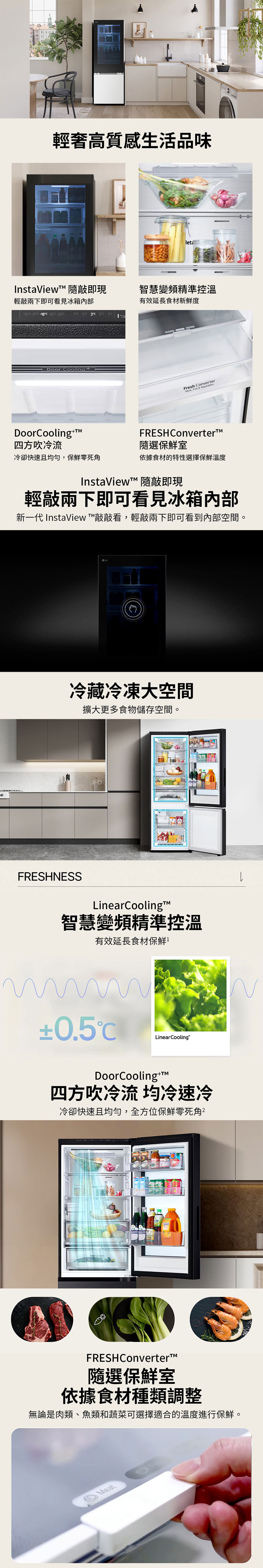 輕奢高質感生活品味InstaView 隨即現輕敲兩下即可看見冰箱內部智慧變頻精準控溫有效延長食材新鮮度-10-170-180-200-207 5 3Door CooingDoorCooling+四方吹冷流Fresh ConverterMeat, Fish & VegetablesFRESH Converter隨選保鮮室冷卻快速且均勻,保鮮零死角依據食材的特性選擇保鮮溫度InstaView 隨敲即現輕敲兩下即可看見冰箱內部新一代 InstaView 敲敲看,輕敲兩下即可看到內部空間。LG冷藏冷凍大空間擴大更多食物儲存空間。FRESHNESSLinearCooling智慧變頻精準控溫有效延長食材保鮮±0.5Linear CoolingDoorCooling+T四方吹冷流 均冷速冷冷卻快速且均勻,全方位保鮮零死角Fresh ConverterFRESHConverter™隨選保鮮室依據食材種類調整無論是肉類、魚類和蔬菜可選擇適合的溫度進行保鮮。Meatl