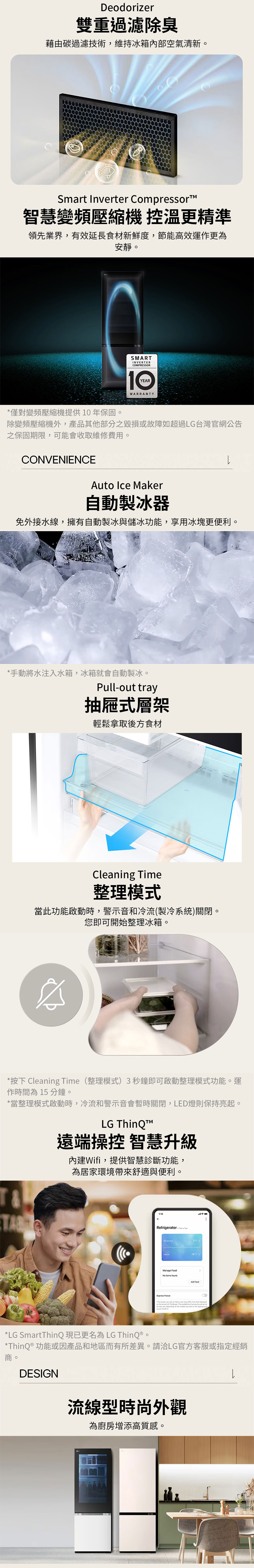 Deodorizer雙重過濾除臭藉由碳過濾技術,維持冰箱內部空氣清新。Smart Inverter CompressorTM智慧變頻壓縮機 控溫更精準領先業界,有效延長食材新鮮度,節能高效運作更為安靜。SMARTINVERTERCOMPRESSORYEARWARRANTY*僅對變頻壓縮機提供10年保固。除變頻壓縮機外,產品其他部分之毀損或故障如超過LG台灣官網公告之保固期限,可能會收取維修費用。CONVENIENCEAuto Ice Maker自動製冰器免外接水線,擁有自動製冰與儲冰功能,享用冰塊更便利。*手動將水注入水箱,冰箱就會自動製冰。Pull-out tray抽屜式層架輕鬆拿取後方食材Cleaning Time整理模式當此功能啟動時,警示音和冷流(製冷系統)關閉。您即可開始整理冰箱。*按下 Cleaning Time(整理模式)3秒鐘即可啟動整理模式功能。運作時間為15 分鐘。*當整理模式啟動時,冷流和警示音會暫時關閉,LED燈則保持亮起。LG ThinQT遠端操控 智慧升級內建Wifi,提供智慧診斷功能,為居家環境帶來舒適與便利。RefrigeratorManage Food*LG SmartThinQ現已更名為 LG ThinQ®。*ThinQ® 功能或因產品和地區而有所差異。請洽LG官方客服或指定經銷商。DESIGN流線型時尚外觀為廚房增添高質感。