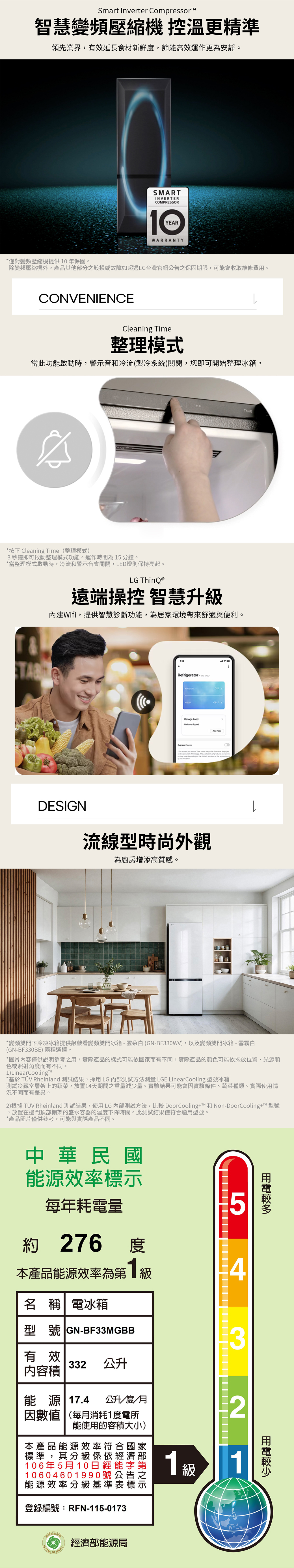 Smart Inrter Compressor智慧變頻壓縮機 控溫更精準領先業界有效延長食材新鮮,節能高效運作更為安靜。SMARINVERTERCOMPRESSORYEARWARRANTY*僅對變頻壓縮機提供0年保固。除變頻壓縮機外,產品其他分毀損或故障如超過LG台灣官網公告之保固期限,可能會收取維修費用。CONVENIENCECleaning Time整理模式當此功能啟動時,警音和冷流(製冷系統)關閉,您即可開始整理冰箱。*按下 Cleaning Time (整理模式)3秒鐘即可啟動整理模式功能。運作時間為15分鐘。*當整理模式啟動時,冷流和警示音會關閉,LED燈則保持亮起。LG 遠端操控 智慧升級內建Wifi,提供智慧診斷功能,為居環境帶來舒適與便利。Refrigerator  No        veDESIGN流線型時尚外觀為廚房增添高質感。*變頻雙門下冷凍冰箱提供敲敲看變頻雙門冰箱-雲朵白(GN-BF330WV),以及變頻雙門冰箱-雪霧白(GN-BF330BE)兩種選擇。*圖片內容僅供說明參考之用,實際產品的樣式可能依國家而有不同,實際產品的顏色可能依擺放位置、光源顏色或照射角度而有不同。1)LinearCooling*基於 TÜV Rheinland 測試結果,採用LG測試方法測量 LGE LinearCooling 型號冰箱測試冷藏室層架上的蔬菜,放置14天期間之重量減少量。實驗結果可能會因實驗條件、蔬菜種類、實際使用情況不同而有差異。2)根據 TÜV Rheinland 測試結果,使用LG測試方法,比較 DoorCooling+™ 和 Non-DoorCooling+T™ 型號,放置在邊門頂部棚架的盛水容器的溫度下降時間。此測試結果僅符合適用型號。*產品圖片僅供參考,可能與實際產品不同。中華民國能源效率標示每年耗電量5約 276276度本產品能源效率為1級名 稱 電冰箱型號 GN-BF33MGBB43有效332公升内容積能源 17.4 公升/度/月因數值(每月消耗1度電所2能使用的容積大小)本產品能源效率符標準,其分級係依經濟106年5月 10日經能字10604601990號公能源效率分級基準表,登錄編號:RFN-115-0173家部第之示1級1 ENERGY經濟部能源局