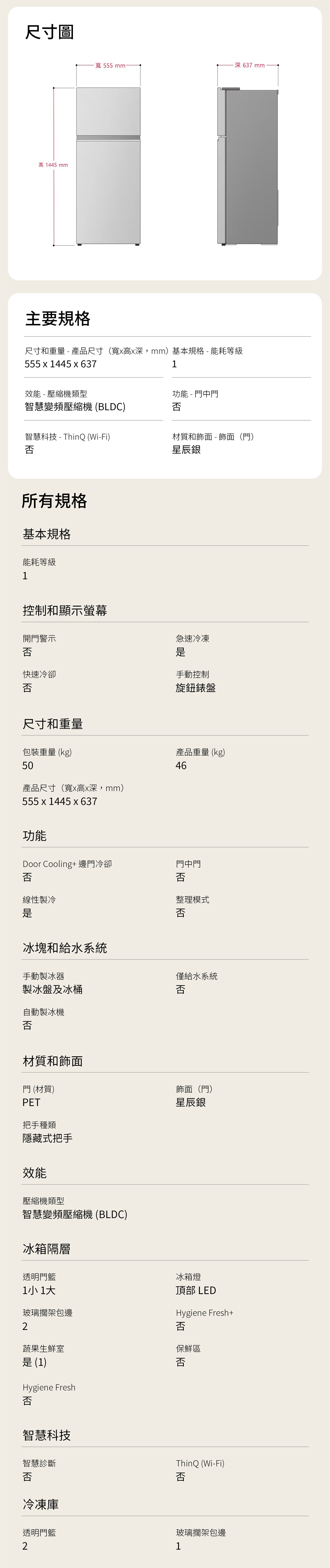 尺寸圖高1445mm主要規格深637mm寬555mm-尺寸和重量 - 產品尺寸(寬高深mm)基本規格-能耗等級555 1445 x 6371效能-壓縮機類型功能 - 門中門智慧變頻壓縮機(BLDC)否智慧科技-ThinQ (Wi-Fi)材質和飾面-飾面(門)否星辰銀所有規格基本規格能耗等級1控制和顯示螢幕開門警示否快速冷卻否尺寸和重量急速冷凍手動控制旋鈕錶盤包裝重量(kg)50產品尺寸(寬x高x深mm)555 x 1445 x 637產品重量(kg)46功能Door Cooling+ 邊門冷卻門中門否否線性製冷冰塊和給水系統手動製冰器製冰盤及冰桶自動製冰機否材質和飾面門 (材質)PET把手種類隱藏式把手效能壓縮機類型智慧變頻壓縮機(BLDC)冰箱隔層透明門1小 1整理模式否僅給水系統否飾面(門)星辰銀冰箱燈頂部 LEDHygiene Fresh+玻璃擱架包邊2否蔬果生鮮室保鮮區 (1)否Hygiene Fresh否智慧科技智慧診斷ThinQ (Wi-Fi)否否冷凍庫透明門玻璃擱架包邊21