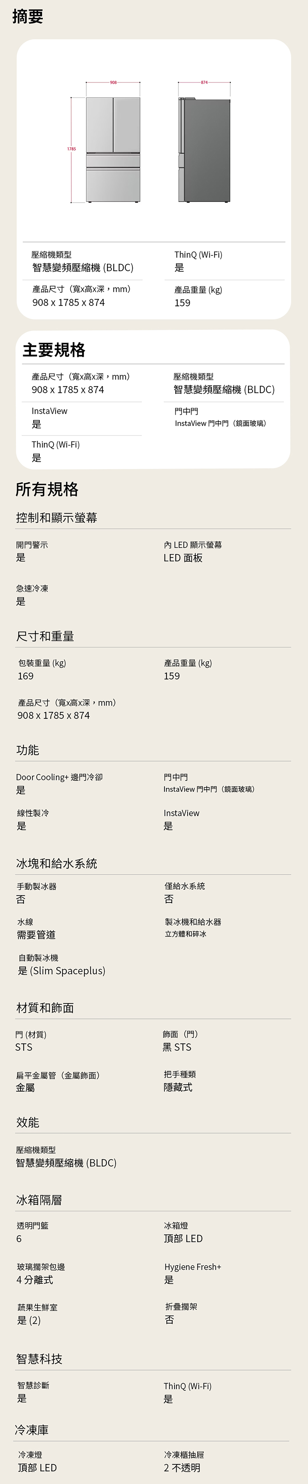 摘要1785908壓縮機類型ThinQ (Wi-Fi)智慧變頻壓縮機(BLDC)產品尺寸(寬高x深mm)908 x 1785 x 874產品重量 (kg)159主要規格產品尺寸(寬x高x深mm)壓縮機類型智慧變頻壓縮機(BLDC)908 x 1785 x 874InstaViewThinQ (Wi-Fi)所有規格控制和顯示螢幕開門警示門中門InstaView 門中門(鏡面玻璃)LED 顯示螢幕LED 面板急速冷凍尺寸和重量包裝重量 (kg)169產品重量(kg)159產品尺寸(寬x高x深,mm)908x1785 x 874功能Door Cooling+邊門冷卻門中門InstaView 門中門(鏡面玻璃)線性製冷InstaView冰塊和給水系統手動製冰器僅給水系統否否水線需要管道自動製冰機 (Slim Spaceplus)材質和飾面製冰機和給水器立方體和碎冰門 (材質)飾面(門)STS黑 STS扁平金屬管(金屬飾面)把手種類金屬隱藏式效能壓縮機類型智慧變頻壓縮機 (BLDC)冰箱隔層透明門冰箱燈頂部 LEDHygiene Fresh+玻璃擱架包邊4分離式蔬果生鮮室折疊擱架 (2)否智慧科技智慧診斷ThinQ (Wi-Fi)是是冷凍庫冷凍燈冷凍櫃抽屜頂部 LED2不透明