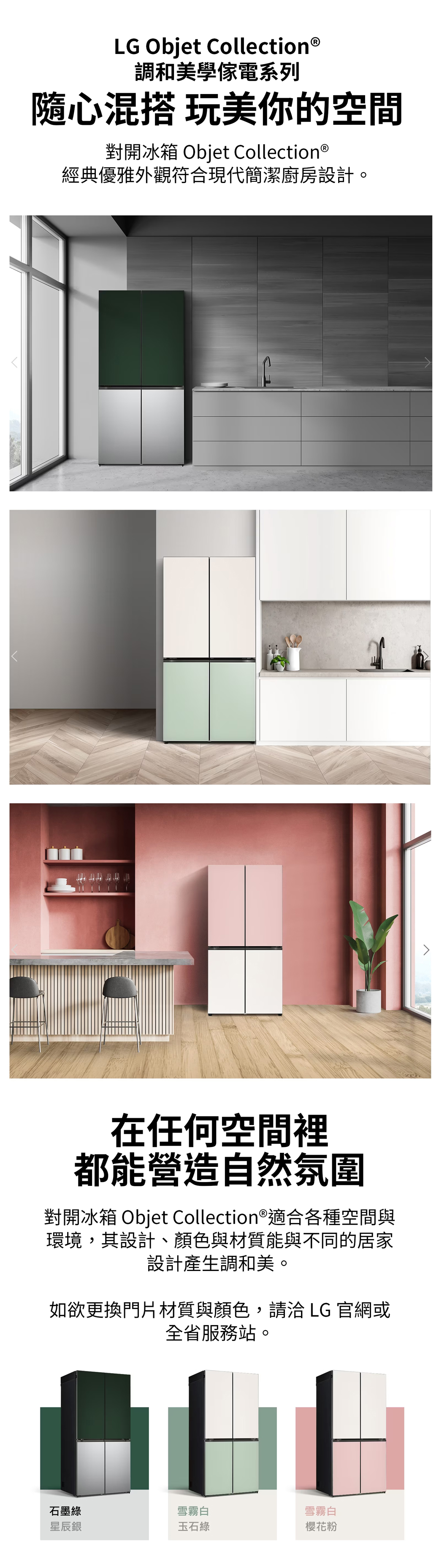LG Objet Collection®調和美學系列隨心混搭 玩美你的空間對開冰箱 Objet Collection ®經典優雅外觀符合現代簡潔廚房設計在任何空間裡都能營造自然氛圍對開冰箱 Objet Collection®適合各種空間與環境,其設計、顏色與材質能與不同的居家設計產生調和美。如欲更換門片材質與顏色,請洽 LG 官網或全省服務站。石墨綠雪霧白雪霧白星辰銀玉石綠櫻花粉
