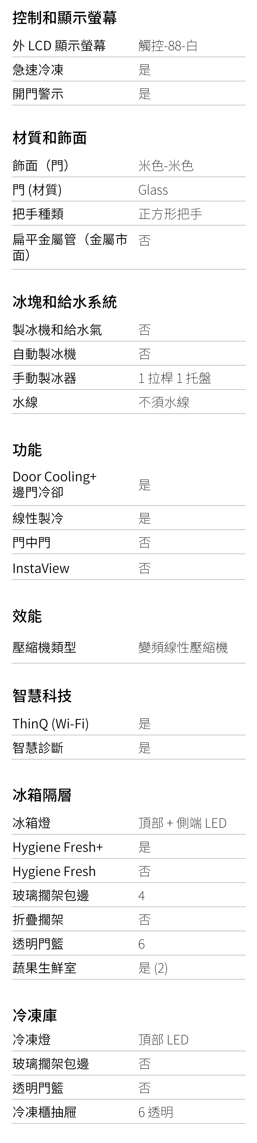 控制和顯示螢幕 LCD 顯示螢幕觸控-88-白急速冷凍開門警示材質和飾面飾面(門)門 (材質)把手種類米色-米色Glass正方形把手扁平金屬管(金屬市 面)冰塊和給水系統製冰機和給水氣 自動製冰機手動製冰器水線功能Door Cooling+邊門冷卻線性製冷門中門InstaView效能1拉桿1托盤不須水線壓縮機類型變頻線性壓縮機智慧科技ThinQ (Wi-Fi)智慧診斷冰箱隔層冰箱燈Hygiene Fresh+Hygiene Fresh頂部 + 端 LED玻璃擱架包邊4折疊擱架透明門籃6蔬果生鮮室是(2)冷凍庫冷凍燈頂部 LED玻璃擱架包邊透明門籃冷凍櫃抽屜 否6透明