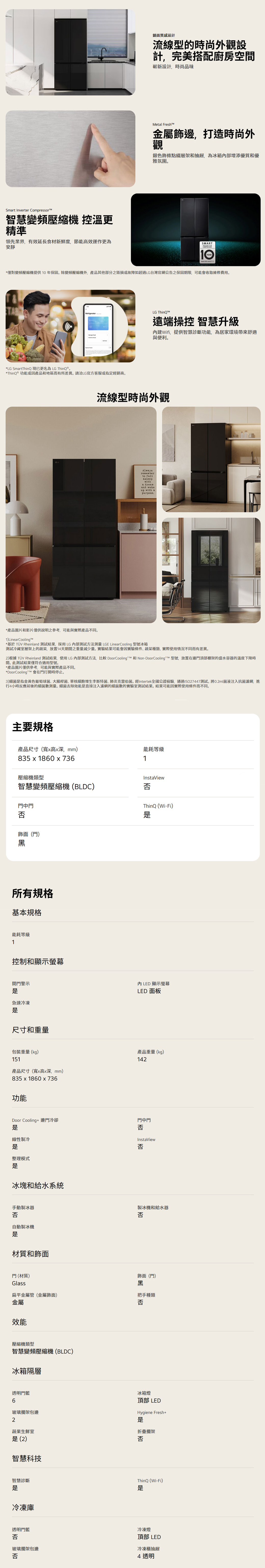 Smrt Inverter Compressor智慧變頻壓縮機 控溫更精準領先業界,有效延長食材新鮮度,節能高效運作更為安靜鏡面質感設計流線型的時尚外觀設計,完美搭配廚房空間嶄新設計,時尚品味Metal Fresh金屬飾邊,打造時尚外觀銀色飾條點綴層架和抽屜,為冰箱增添優質和優雅氛圍SMARWARRANTY*僅對變頻壓縮機提供10年保固。除變頻壓縮機外,產品其他部分之毀損或故障如超過LG台灣官網公告之保固期限,可能會收取維修費用。Refrigerator*LG SmartThinQ 現已更名為 LG ThinQ®。*ThinQ®功能或因產品和地區而有所差異。請洽LG官方客服或指定經銷商。LG ThinQ遠端操控 智慧升級內建Wifi,提供智慧診斷功能,為居家環境帶來舒適與便利。流線型時尚外觀Alwaysrememberto fallasleepwitha dreamup with apurpose.*產品圖片和影片僅供說明之參考,可能與實際產品不同。1)Linear Cooling*基於 TÜV Rheinland 結果,採用LG測試方法測量 LGE Linear Cooling 型號冰箱測試冷藏室層架上的蔬菜,放置14天期間之重量減少量。實驗結果可能會因實驗條件蔬菜種類、實際使用情況不同而有差異。2)根據 TÜV Rheinland 測試結果,使用LG內部測試方法,比較 Door Cooling  和 Non-Door Coolingt™ 型號,放置在邊門頂部棚架的盛水容器的溫度下降時間。此測試結果僅符合適用型號。*產品圖片僅供參考,可能與實際產品不同。*DoorCooling T™ 會在門打開時停止。3)細菌指金黃色葡萄球菌、大腸桿菌、單核細胞增生李斯特菌、肺炎克雷伯菌。經Intertek全國公證檢驗,通過ISO27447測試。將0.2ml菌液注入抗菌濾網,進行4小時反應前後的細菌數測量。細菌去除效能直接注入濾網的細菌數的實驗室測試結果。結果可能因實際使用條件而不同。主要規格產品尺寸(寬x高x深mm)能耗等級835 x 18 x 7361壓縮機類型InstaView智慧變頻壓縮機(BLDC)否門中門否飾面(門)黑所有規格基本規格能耗等級1控制和顯示螢幕開門警示急速冷凍尺寸和重量包裝重量(kg)151產品尺寸(寬x高x深mm)835 x 1860 x736功能ThinQ (Wi-Fi)LED顯示螢幕LED 面板產品重量(kg)142Door Cooling+邊門冷卻門中門否線性製冷InstaView否整理模式冰塊和給水系統手動製冰器否自動製冰機材質和飾面製冰機和給水器否門(材質)飾面(門)Glass黑扁平金屬管(金屬飾面)金屬把手種類否效能壓縮機類型智慧變頻壓縮機(BLDC)冰箱隔層透明門60冰箱燈頂部 LEDHygiene Fresh+玻璃擱架包邊2蔬果生鮮室是(2)折疊擱架否智慧科技ThinQ(Wi-Fi)智慧診斷是是冷凍庫透明門冷凍燈否玻璃擱架包邊頂部 LED冷凍櫃抽屜否4 透明