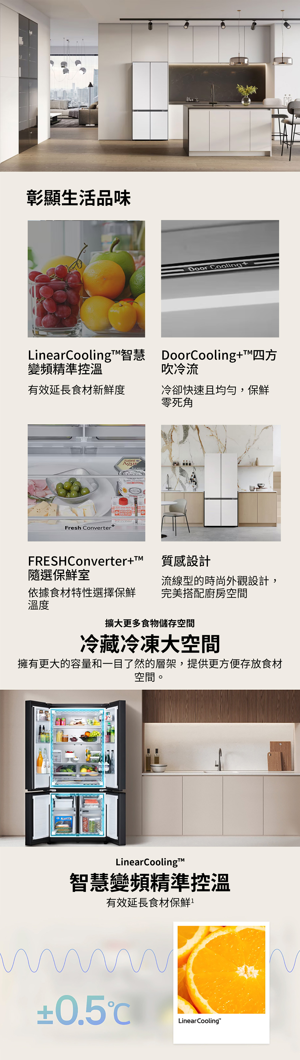 彰顯生活品味 CoolingLinearCooling智慧 DoorCooling+四方變頻精準控溫吹冷流有效延長食材新鮮度冷卻快速且均勻,保鮮零死角Fresh ConverterSaintAgurpaysanFRESHConverter+隨選保鮮室質感設計流線型的時尚外觀設計,依據食材特性選擇保鮮完美搭配廚房空間溫度擴大更多食物儲存空間冷藏冷凍大空間擁有更大的容量和一目了然的層架,提供更方便存放食材空間。LinearCooling™智慧變頻精準控溫有效延長食材保鮮±0.5Linear Cooling