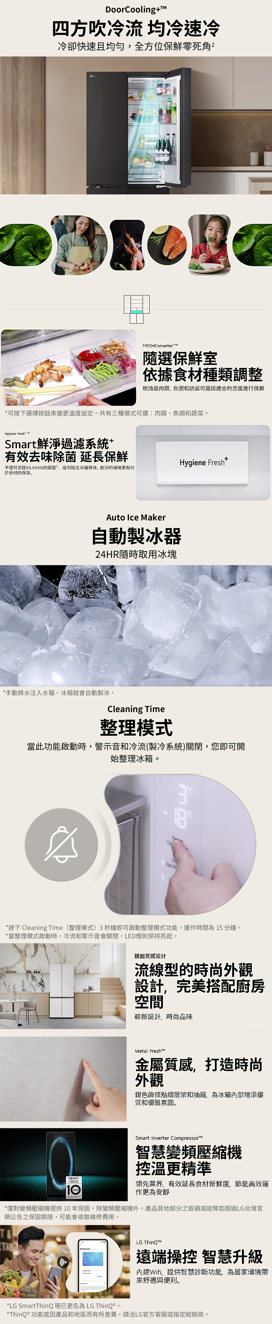 DoorCoolingT四方吹冷流均冷速冷冷卻快速且均勻,全方位保鮮零死角FRESHConverter隨選保鮮室依據食材種類調整無論是肉類、魚類和蔬菜可選擇適合的溫度進行保鮮可按下選擇按鈕來變更溫度設定。共有三種模式可選:肉類、魚類和蔬菜。Hygiene Fresh Smart鮮淨過濾系統+有效去除菌 延長保鮮不僅可消除99.999%的細菌,還可除去冰箱異味。乾淨的環境更有利於食材的保存。Hygiene Fresh*Auto Ice Maker自動製冰器24HR隨時取用冰塊*手動將水注入水箱,冰箱就會自動製冰。Cleaning Time整理模式當此功能啟動時,警示音和冷流(製冷系統)關閉,您即可開始整理冰箱。味Non P*按下 Cleaning Time(整理模式)3秒鐘即可啟動整理模式功能。運作時間為15 分鐘。*當整理模式啟動時,冷流和警示音會關閉,LED燈則保持亮起。鏡面質感設計流線型的時尚外觀設計,完美搭配廚房空間嶄新設計,時尚品味SMARTINVERTERYEARMetal Fresh金屬質感,打造時尚外觀銀色飾條點綴層架和抽屜,為冰箱內部增添優質和優雅氛圍。Smart Inverter Compressor智慧變頻壓縮機控溫更精準領先業界,有效延長食材新鮮度,節能高效運作更為安靜*僅對變頻壓縮機提供10年保固。除變頻壓縮機外,產品其他部分之毀損或故障如超過LG台灣官網公告之保固期限,可能會收取維修費用。T&LG ThinQTRefrigerator遠端操控 智慧升級內建Wifi,提供智慧診斷功能,為居家環境帶來舒適與便利。*LG SmartThinQ現已更名為LG ThinQ ®。*ThinQ ® 功能或因產品和地區而有所差異。請洽LG官方客服或指定經銷商。