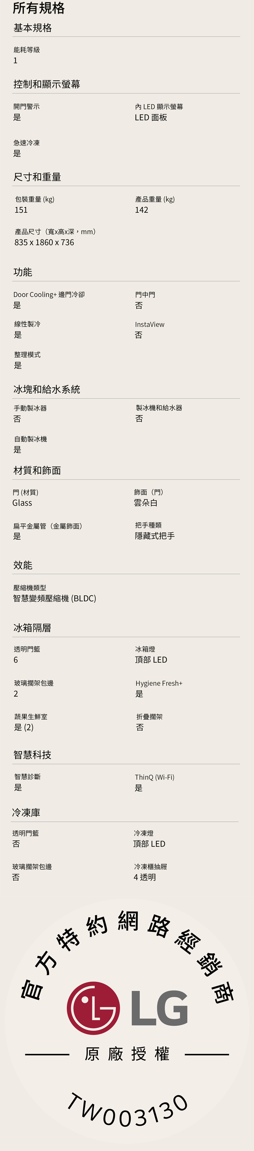 所有規格基本規格能耗等級1控制和顯示螢幕開門警示 LED 顯示螢幕LED 面板急速冷凍尺寸和重量包裝重量 (kg)151產品尺寸(寬x高x深mm)835x1860x736產品重量 (kg)142功能Door Cooling+邊門冷卻門中門否線性製冷整理模式InstaView否冰塊和給水系統手動製冰器否製冰機和給水器否自動製冰機門 (材質)Glass材質和飾面飾面(門)雲朵白扁平金屬管(金屬飾面)把手種類隱藏式把手效能壓縮機類型智慧變頻壓縮機(BLDC)冰箱隔層透明門6玻璃擱架包邊2冰箱燈頂部 LEDHygiene Fresh+蔬果生鮮室折疊擱架否 (2)智慧科技智慧診斷冷凍庫透明門ThinQ (Wi-Fi)是否玻璃擱架包邊冷凍燈頂部 LED冷凍櫃抽屜否4透明特約網路經銷LG原廠授權TW003130
